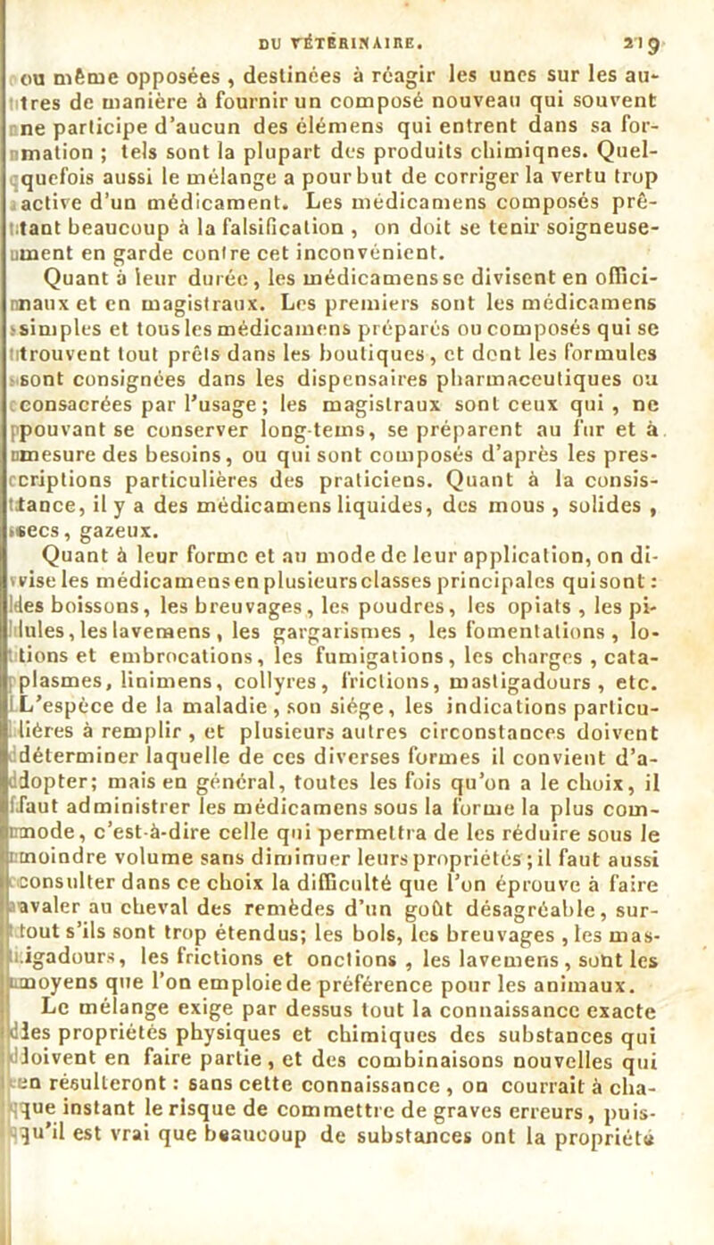 ou même opposées , destinées à réagir les unes sur les au- très de manière à fournir un composé nouveau qui souvent une participe d’aucun des élémens qui entrent dans sa for- nmation ; tels sont la plupart des produits chimiqnes. Quel- quefois aussi le mélange a pour but de corriger la vertu trop active d’un médicament. Les médicamens composés prê- tant beaucoup à la falsification , on doit se tenir soigneuse- ument en garde contre cet inconvénient. Quant à leur durée, les médicamens sc divisent en oflici- nnauxet en magistraux. Les premiers sont les médicamens ssimples et tousles médicamens préparés ou composés qui se titrouvent tout prêts dans les boutiques, et dont les formules sont consignées dans les dispensaires pharmaceutiques ou econsacrées par l’usage; les magistraux sont ceux qui , ne ppouvant se conserver long-tems, se préparent au fur et à Dmesure des besoins, ou qui sont composés d’après les pres- ccriptions particulières des praticiens. Quant à la consis- tance, il y a des médicamens liquides, des mous , solides , usées, gazeux. Quant à leur forme et au mode de leur application, on di- vvise les médicamensen plusieursclasses principales quisont : Ides boissons, les breuvages, les poudres, les opiats , les pi- aules, les lavenaens , les gargarismes, les fomentations , lo- tions et embrocations, les fumigations, les charges , cata- plasmes, linimens, collyres, frictions, mastigadours , etc. ! L’espèce de la maladie , son siège, les indications particu- lières à remplir, et plusieurs autres circonstances doivent ^déterminer laquelle de ces diverses formes il convient d’a- ddopter; mais en général, toutes les fois qu’on a le choix, il fJaut administrer les médicamens sous la forme la plus coin- mnode, c’est-à-dire celle qui permettra de les réduire sous le i moindre volume sans diminuer leurs propriétés ; il faut aussi consulter dans ce choix la difficulté que l’on éprouve à faire ravaler au cheval des remèdes d’un goût désagréable, sur- tout s’ils sont trop étendus; les bols, les breuvages , les mas- u.igaduurs, les Irictions et onctions , les lavemens, sont les unoyens que l’on emploie de préférence pour les animaux. Le mélange exige par dessus tout la connaissance exacte dies propriétés physiques et chimiques des substances qui dloivent en faire partie, et des combinaisons nouvelles qui en résulteront : sans cette connaissance , on courrait à cha- que instant le risque de commettre de graves erreurs, puis- qu’il est vrai que beaucoup de substances ont la propriété