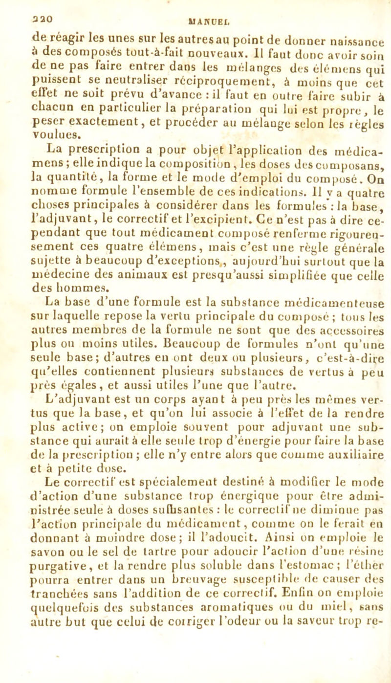 aa0 kl AIV CEI. de riagir les unes sur les autres nu point de donner naissance *i des composés tout-à-fait nouveaux. 11 faut donc avoir soin de ne pas faire entrer dans les mélanges des élémens qui puissent se neutraliser réciproquement, à moins que cet eüét ne soit prévu d’avance : il faut en outre faire subir à chacun en particulier la préparation qui lui est propre, le peser exactement, et procéder au mélangé selon les lègles voulues. La prescription a pour objet l’application des inédica- mens ; elle indique la composition , les doses des composans, la quantité, la forme et le mode d'emploi du composé. On nomme formule l’ensemble de ces indications. Il va quatre choses principales à considérer dans les formules : la base, l’adjuvant, le correctif et l’excipient. Ce n’est pas à dire ce- pendant que tout médicament composé renferme rigoureu- sement ces quatre élémens, mais c’est une règle générale sujette à beaucoup d’exceptions,, aujourd’hui surtout que la médecine des animaux est presqu’aussi simplifiée que celle des hommes. La base d’une formule est la substance médicamenteuse sur laquelle repose la vertu principale du composé ; tous les autres membres de la formule ne sont que des accessoires plus ou moins utiles. Beaucoup de formules n’ont qu’une seule base; d’autres en ont deux ou plusieurs, c’est-à-dire qu'elles contiennent plusieurs substances de vertus à peu près égales, et aussi utiles l’une que l’autre. L’adjuvant est un corps ayant à peu près les mêmes ver- tus que la base, et qu’on lui associe à l’effet de la rendre plus active; on emploie souvent pour adjuvant une sub- stance qui aurait à elle seule trop d’énergie pour faire la base de la prescription ; elle n’y entre alors que comme auxiliaire et à petite dose. Le correctif est spécialement destiné à modifier le mode d’action d’une substance trop énergique pour être admi- nistrée seule à doses sufbsantes : le correctif ne diminue pas l’action principale du médicament, comme on le ferait en donnant à moindre dose; il l’adoucit. Ainsi on emploie le savon ou le sel de tartre pour adoucir l’action d’une résine purgative, et la rendre plus soluble dans l'estomac; l’éther pourra entrer dans un breuvage susceptible de causer des tranchées sans l’addition de ce correctif. Enfin on emploie quelquefois des substances aromatiques ou du miel, sans autre but que celui de coiriger l’odeur ou la saveur trop re-