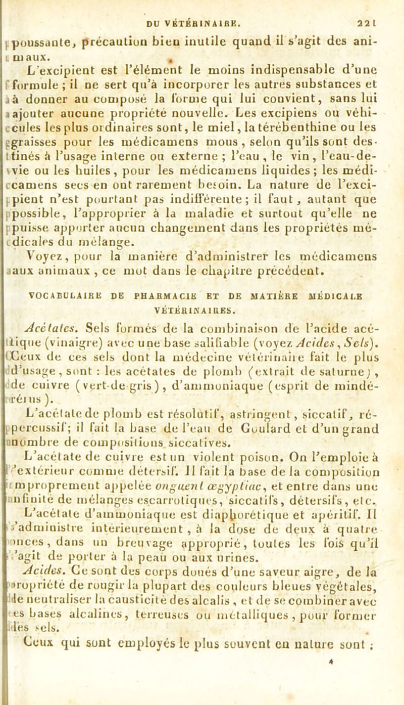 32 1 DU VÉTÉBINAinK. .poussante, précaution bien inutile quand il s’agit des ani- c ni aux. „ L'excipient est l’élément le moins indispensable d’une formule ; il ne sert qu’à incorporer les autres substances et jà donner au composé la forme qui lui convient, sans lui a ajouter aucune propriété nouvelle. Les excipiens ou véhi- cules les plus ordinaires sont, le miel, la térébenthine ou les ^graisses pour les médicamens mous , selon qu’ils sont des- ttinés à l’usage interne ou externe ; l’eau , le vin, l’cau-de- ivie ou les huiles, pour les médicamens liquides; les médi- ccamens secs en ont rarement besoin. La nature de l'exci- pient n’est pourtant pas indifférente; il faut, autant que possible, l’approprier à la maladie et surtout qu’elle ne [ puisse apporter aucun changement dans les propriétés mé- dicales du mélange. Voyez, pour la manière d’administrer les médicamens aaux animaux , ce mot dans le chapitre précédent. VOC A BULAIRE DE PHARMACIE ET DE MATIERE MÉDICALE VÉTÉHINAI liES. Acétates. Sels formés de la combinaison de l’acide acé- iti pie (vinaigre) avec une base salifiable (voyez Acides,Sels). (Ceux de ces sels dont la médecine vétérinaire fait le plus d’usage, sont : les acétates de plomb (extrait de saturne;, de cuivre ( vert-de gris ), d’ammoniaque (esprit de mindé- rtrénis ). L’acétate de plomb est résolutif, astringent, siccatif, ré- percussif; il fait la base de l’eau de Goulard et d’un grand nn timbre de compositions siccatives. L’acétate de cuivre est un violent poison. On l’emploie à I 'extérieur comme détersif. 11 fait la base de la composition mpropreme.nt appelée onguent œgypliuc, et entre dans une iinfinité de mélanges escarroliques, siccatifs, détersifs, etc., L’acétate d’ammoniaque est diap(iorétique et apéritif. Il s’administre intérieurement , à la dose de deux à quatre onces, dans un breuvage approprié, toutes les fois qu’il 'agit de porter à la peau ou aux urines. Acides. Ce sont des corps doués d’une saveur aigre, de la uropriété de rougir la plupart des couleurs bleues végétales, de neutraliser la causticité des alcalis , et de se combiner avec es bases alcalines, terreuses ou métalliques , pour former des sels. Ceux qui sont employés le plus souvent en nature sont ; 4