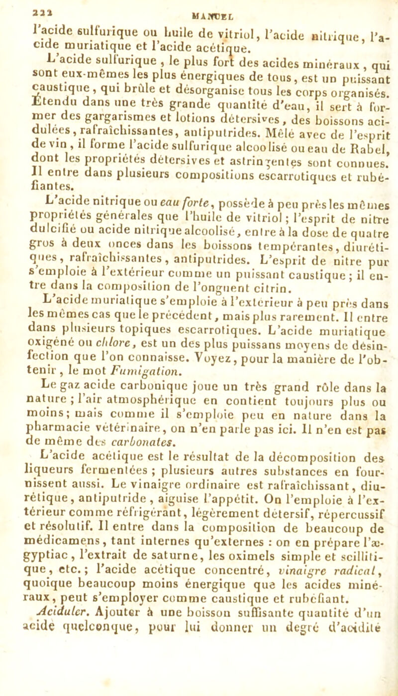 MANDEE. l'acide sulfurique ou huile de vitriol, l’acide nitrique, l'a- cide muriatique et l’acide acétique. L’acide sulfurique , le plus fort des acides minéraux , qui sont eux-mêmes les plus énergiques de tous, est un puissant caustique , qui brûle et désorganise tous les corps organisés. Ltendu dans une très grande quantité d'eau, il sert à for- mer des gargarismes et lotions détersives, des boissons aci- dulées, rafraîchissantes, antiputrides. Mêlé avec de l’esprit de vin , il forme l’acide sulfurique alcoolisé ou eau de Rabel, dont les propriétés détersives et astringentes sont connues! Il entie dans plusieurs compositions escarrotiques et rubé- fiantes. L acide nitrique ou eau forte, possède à peu prèsles mêmes propriétés générales que l’huile de vitriol ; l’esprit de nitre dulcifié ou acide nitrique alcoolisé, entre à la dose de quatre gros à deux onces dans les boissons tempérantes, diuréti- ques, rafraîchissantes, antiputrides. L’esprit de nitre pur s emploie à 1 extérieur comme un puissant caustique ; il en- tre dans la composition de l’onguent citrin. L acide muriatique s’emploie à l’exterieur à peu près dans les mêmes cas que le précédent, mais plus rarement. Il entre dans plusieurs topiques escarrotiques. L’acide muriatique oxigéné ou chlore, est un des plus puissans moyens de désin- fection que l’on connaisse. Voyez, pour la manière de l’ob- tenir , le mot Fumigation. Le gaz acide carbonique joue un très grand rôle dans la nature ; 1 air atmosphérique en contient toujours plus ou moins; mais comme il s’emploie peu en nature dans la pharmacie vétérinaire, on n’en parle pas ici. 11 n’en est pas de même des carbonates. L’acide acétique est le résultat de la décomposition des liqueurs fermentées ; plusieurs autres substances en four- nissent aussi. Le vinaigre ordinaire est rafraîchissant, diu- rétique, antiputride, aiguise l’appétit. On l’emploie à l’ex- térieur comme réfrigérant, légèrement detersif, répercussif et résolutif. Il entre dans la composition de beaucoup de médicamens, tant internes qu’externes : on en prépare l’ae- gyptiac , l’extrait de saturne, les oximels simple et scilliti- que, etc.; l’acide acétique concentré, vinaigre radical, quoique beaucoup moins énergique que les acides miné- raux, peut s’employer comme caustique et rubéfiant. Acidulcr. Ajouter à une boisson suffisante quantité d’un acide quelconque, pour lui donner un degré d'acidité