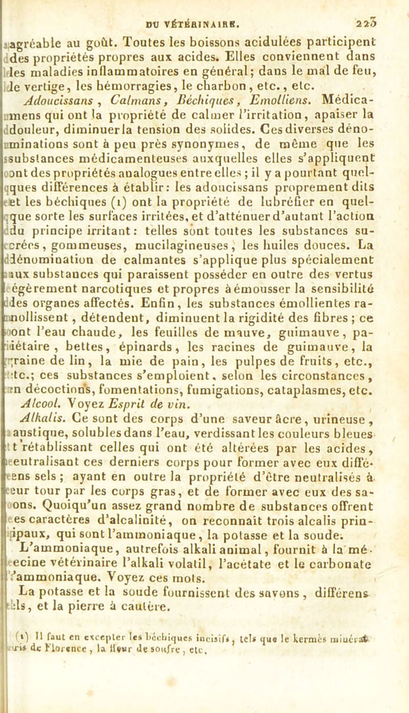 «agréable au goût. Toutes les boissons acidulées participent des propriétés propres aux acides. Elles conviennent dans «des maladies inflammatoires en général; dans le mal de feu, Je vertige, les hémorragies, le charbon , etc., etc. Adoucissans , Caïmans, Béchiquès, Emolliens. Médica- mens qui ont la propriété de calmer l’irritation, apaiser la «idouleur, diminuer la tension des solides. Ces diverses déno- uminations sont à peu près synonymes, de même que les ssubstances médicamenteuses auxquelles elles s’appliquent oont des propriétés analogues entre elles ; il y a pourtant quel- qques différences à établir: les adoucissans proprement dits et les béchiquès (i) ont la propriété de lubréfier en quel- que sorte les surfaces irritées, et d’atténuerd’autant l’action :du principe irritant : telles sont toutes les substances su- icrérs, gommeuses, mucilagineuses, les huiles douces. La diénomination de calmantes s’applique plus spécialement îux substances qui paraissent posséder en outre des vertus égèrement narcotiques et propres à émousser la sensibilité ddes organes affectés. Enfin, les substances émollientes ra- mollissent , détendent, diminuent la rigidité des fibres ; ce >iont l’eau chaude, les feuilles de mauve, guimauve, pa- riétaire, bettes, épinards, les racines de guimauve, la graine de lin, la mie de pain, les pulpes de fruits, etc., de.; ces substances s’emploient. selon les circonstances , rn décoction’s, fomentations, fumigations, cataplasmes, etc. Alcool. V oyez Esprit devin. Alkalis. Ce sont des corps d’une saveur âcre, mineuse , austique, solublesdans l’eau, verdissantles couleurs bleues tt rétablissant celles qui ont été altérées par les acides, leeutralisant ces derniers corps pour former avec eux dififé- rens sels ; ayant en outre la propriété d’être neutralisés à ceur tour par les corps gras, et de former avec eux des sa- ons. Quoiqu’un assez grand nombre de substances offrent es caractères d’alcalinité, on reconnaît trois alcalis prin- cipaux, qui sont l’ammoniaque, la potasse et la soude. L’ammoniaque, autrefois alkali animal, fournit à la mé- ecine vétérinaire l’alkali volatil, l’acétate et le carbonate l’ammoniaque. Voyez ces mois. La potasse et la soude fournissent des savons , diflférens bis, et la pierre à cautère. «) Il faut en excepter les béchiquès incisif,, le!» que le kermès miucrtft «ris de Florence , la lWur de soufre , etc.