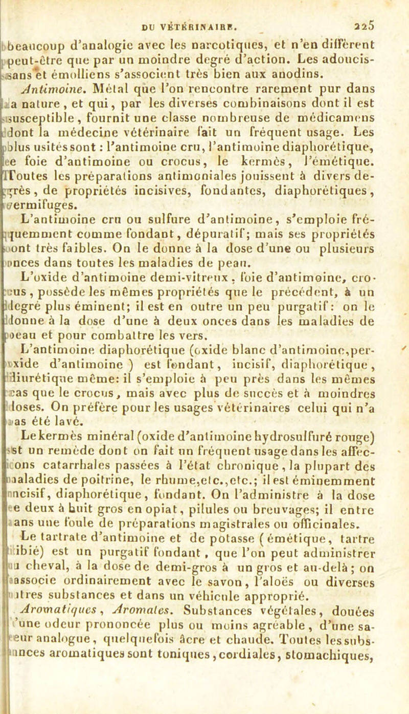 DU VKTKRINAIBP.. 325 beaucoup d’analogie avec les narcotiques, et n’en diffèrent peut-être que par un moindre degré d’action. Les adoucis- sans^t émolliens s’associent très bien aux anodins. Antimoine. Métal que l’on rencontre rarement pur dans a nature , et qui, par les diverses combinaisons dont il est susceptible, fournit une classe nombreuse de médicamens dont la médecine vétérinaire fait un fréquent usage. Les jblus usitéssont : l’antimoine cru, l’antimoine diapliorétique, ee foie d’antimoine ou crocus, le kermès, l’émétique. IToutes les préparations antimoniales jouissent à divers de- grés, de propriétés incisives, fondantes, diaphorétiques, it/ermifuges. L’antimoine ern ou sulfure d’antimoine, s’emploie fré- quemment comme fondant, dépuratif; mais ses propriétés ont très faibles. On le donne à la dose d’une ou plusieurs nnces dans toutes les maladies de peau. L’oxide d’antimoine demi-vitreux, foie d’autimoine, cro- cus , possède les mêmes propriétés que le précédent, à un i legré plus éminent; il est en outre un peu purgatif: on le lionne à la dose d’une à deux onces dans les maladies de poeau et pour combattre les vers. L’antimoine diaphorétique (oxide blanc d’antimoine,per- xide d’antimoine) est fondant, incisif, diaphorétique, diurétique même: il s’emploie à peu près dans les mêmes cas que le crocus, mais avec plus de succès et à moindres loses. On préfère pour les usages vétérinaires celui qui n’a as été lavé. Lekermès minéral (oxide d’antimoine hydrosulfuré rouge) -St un remède dont on fait un fréquent usage dans les afTec- ons catarrhales passées à l’état chronique , la plupart des Maladies de poitrine, le rhume,etc.,etc.; il est éminemment nncisif, diaphorétique, fondant. On l’administre à la dose e deux à huit gros enopiat, pilules ou breuvages; il entre ans une foule de préparations magistrales ou officinales. Le tartrate d’antimoine et de potasse ( émétique, tartre Iibié) est un purgatif fondant , que l’on peut administrer ni cheval, à la dose de demi-gros à un gros et au-delà ; on cassocic ordinairement avec le savon, l’aloës ou diverses itres substances et dans un véhicule approprié. Aromatiques, Aromates. Substances végétales, douées ’une odeur prononcée plus ou moins agréable , d’une sa- eur analogue, quelquefois âcre et chaude. Toutes les subs- înces aromatiques sont toniques,cordiales, stomachiques,