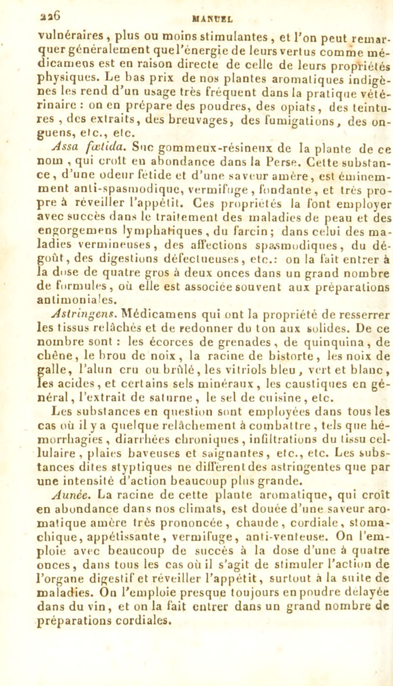 vulnéraires, plus ou moins stimulantes, et l’on peut remar- quer généralement quel’énergie de leurs vertus comme mé- dicamens est en raison directe de celle de leurs propriétés physiques. Le bas prix de nos plantes aromatiques indigè- nes les rend d’un usage très fréquent dans la pratique vété- rinaire : on en prépare des poudres, des opiats, des teintu- res , des extraits, des breuvages, des fumigations, des on- guens, etc., etc. Assa fœlida. Suc gommeux-résineux de la plante de ce nom , qui croit eu abondance dans la Perse. Celte substan- ce, d’une odeur fétide et d’une saveur amère, est éminem- ment anti-spasmodique, vermifuge, fondante, et très pro- pre à réveiller l’appétit. Ces propriétés la font employer avec succès dans le traitement des maladies de peau et des engorgemens lymphatiques , du larcin ; dans celui des ma- ladies vermineuses, des affections spasmodiques, du dé- goût, des digestions défectueuses, etc.: on la fait entrer à la dose de quatre gros à deux onces dans un grand nombre de formules, où elle est associée souvent aux préparations antimoniales. Astringent. Médicamens qui ont la propriété de resserrer les tissus relâchés et de redonner du ton aux solides. De ce nombre sont : les écorces de grenades, de quinquina, de ebène, le brou de noix , la racine de bistorte , les noix de galle, l’alun cru ou brûlé, les vitriols bleu , vert et blanc , les acides, et certains sels minéraux , les caustiques en gé- néral , l’extrait de saturne , le sel de cuisine , etc. Les substances en question sont employées dans tous les cas où il y a quelque relâchement à combattre , tels que hé- morrhagies , diarrhées chroniques, inGItrations du tissu cel- lulaire, plaies baveuses et saignantes, etc., etc. Les subs- tances dites styptiques ne diffèrent des astringentes que par une intensité d’action beaucoup plus grande. Aunce. La racine de cette plante aromatique, qui croît en abondance dans nos climats, est douée d’une saveur aro- matique amère très prononcée, chaude, cordiale, stoma- chique , appétissante, vermifuge, anti-venteuse. On l’em- ploie avec beaucoup de succès à la dose d’une à quatre onces, dans tous les cas où il s’agit de stimuler l’action de l’organe digestif et réveiller l’appétit, surtout à la suite de maladies. On l’emploie presque toujours en poudre delayée dans du vin, et on la fait entrer dans un grand nombre de préparations cordiales.