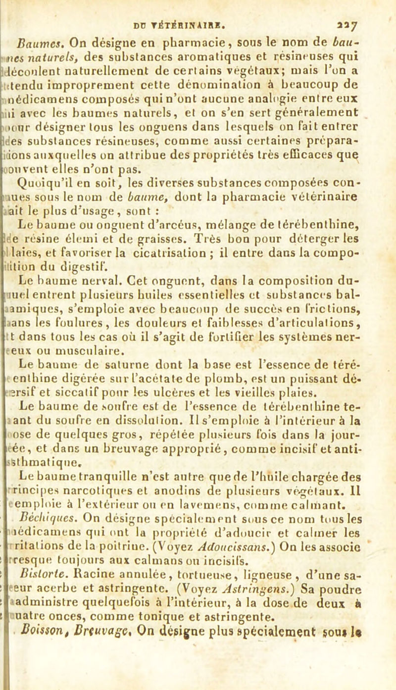 dü rÉT^Hirunii. 337 , sous le nom de bau- Baumcs. On désigne en pharmacie ties naturels, des substances aromatiques et résineuses qui découlent naturellement de certains végétaux; mais l’un a • tendu improprement cette dénomination à beaucoup de nédicamens composés qui n’ont aucune analogie entre eux iiii avec les baumes naturels, et on s’en sert généralement unir désigner tous les onguens dans lesquels on fait entrer Ides substances résineuses, comme aussi certaines prépara- idons auxquelles on attribue des propriétés très efficaces que oouvent elles n’ont pas. Quoiqu’il en soit, les diverses substances composées con- nues sous le nom de baume, dont la pharmacie vétérinaire ait le plus d’usage , sont : Le baume ou onguent d’arcéus, mélange de térébenthine, Ide résine élemi et de graisses. Très bon pour déterger les I laies, et favoriser la cicatrisation ; il entre dans la compo- sition du digestif. Le baume nerval. Cet onguent, dans la composition du- iuel entrent plusieurs huiles essentielles et substances bal- amiques, s’emploie avec beaucoup de succès en [Viciions, aans les foulures, les douleurs et faiblesses d’articulations, tt dans tous les cas où il s’agit de fortifier les systèmes ner- eeux ou musculaire. Le baume de salurne dont la base est l’essence de téré- entbine digérée sur l’acétate de plomb, est un puissant dé- ïrsif et siccatif pour les ulcères et les vieilles plaies. Le baume de soufre est de l’essence de térébenthine te- ant du soufre en dissolution. Il s'emploie à l’intérieur à la ose de quelques gros, répétée plusieurs fois dans la jour- ée, et dans un breuvage approprié, comme incisif et anti- sStbmatique. Le baume tranquille n’est antre que de l'huile chargée des rincipes narcotiques et anodins de plusieurs vé-gélaux. Il emploie à l’extérieur ou en lavemens, comme calmant. Bécbiques. On désigne spécialement sous ce nom tous les nédicamens qui ont la propriété d’adoucir et calmer les rilations de la poitriue. (Voyez Adoucissons.) On les associe fresque toujours aux caïmans ou incisifs. Bistorte. Racine annulée, tortueuse, ligneuse, d’une sa- peur acerbe et astringente. (Voyez Astringens.) Sa poudre administre quelquefois à l’intérieur, à la dose de (leux i» uatre onces, comme tonique et astringente. Boisson, Br<uvagc, On désigne plus spécialement sou» U