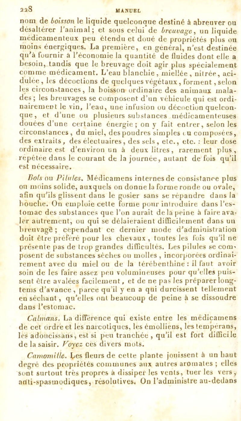 kl A IV U R L 238 nom de boisson le liquide quelconque destiné à abreuver ou désaltérer 1 animal; et sous celui de breuvage, un liquide médicamenteux peu étendu et doué de propriétés plus ou moins énergiques. La première, en général, n’est destinée qu’à fournir a l’économie la quantité de lluides dont elle a besoin, tandis que le breuvage doit agir plus spécialement comme médicament. L’eau blanchie, miellée, mirée, aci- dulée, les décoctions de quelques végétaux, forment, selon les circonstances, la boisson ordinaire des animaux mala- des ; les breuvages se composent d’un véhicule qui est ordi- nairement le vin, l’eau, une infusion ou décoction quelcon- que, et d’une ou plusieurs substances médicamenteuses douées d’une certaine énergie ; on y fait entrer, selon les circonstances, du miel, des poudres simples eu composées, des extraits, des électuaires, des sels, etc., etc. : leur dose ordinaire est d’environ un à deux litres, rarement plus, repétee dans le courant de la journée, autant de fois qu’il est nécessaire. Bols ou Pilules. Médicamens internes de consistance plus ou moins solide, auxquels on donne la forme ronde ou ovale, afin qu’ils glissent dans le gosier sans se répandre dans la bouche. On emploie cette forme pour introduire dans l’es- tomac des substances que l’on aurait de la peine à faire ava- ler autrement, ou qui se délaieraient difficilement dans un breuvagê ; cependant ce dernier mode d’administration doit être préféré pour les chevaux , toutes les fois qu’il ne présente pas de trop grandes difficultés. Les pilules se corn’ posent de substances sèches ou molles , incorporées ordinai- rement avec du miel ou de la térébenthine : il faut avoir soin de les faire assez peu volumineuses pour qu’elles puis- sent être avalées facilement, et de ne pas les préparerlong- tems d’avance , parce qu’il y en a qui durcissent tellement en séchant, qu’elles ont beaucoup de peine à se dissoudre dans l’estomac. Caïmans, La différence qui existe entre les médicamens de cet ordre et les narcotiques, les émolliens, les tempérans, les adoucissans, est si peu tranchée , qu’il est fort difficile de la saisir. Voyez ces divers mots. Camomille. Les fleurs de celte plante jouissent h un haut degré des propriétés communes aux autres aromates ; elles sont surtout très propres à dissiper les vents, tuer les vers, ariti-spastnodiques, résolutives. Un l’administre au-dedans
