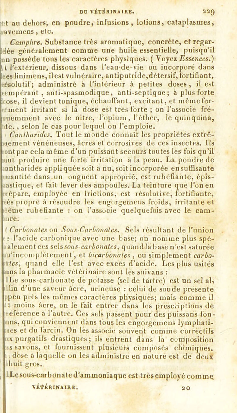 t au dehors, en poudre, infusions, lotions, cataplasmes, levemens, etc. Camphre. Substance très aromatique, concrète, et regar- ée généralement comme une huile essentielle, puisqu’il urn possède tous les caractères physiques. ( Voyez Essences.) t L l’extérieur, dissous dans l’eau-de-vie ou incorporé dans es linimens,ilest vulnéraire, antiputride,détersif, fortifiant, résolutif; administré à l’intérieur h petites doses, il est eempérant , anti-spasmodique, anti-septique; à plus forte i ose, il devient tonique, échauffant, excitant, et même for- cement irritant si la dose est très forte ; on l’associe fré- uemment avec le nitre, l’opium, l’éther, le quinquina, te., selon le cas pour lequel on l’emploie. Cantliaric/es. Tout le monde connaît les propriétés extrê- mement vénéneuses, âcres et corrosives de ces insectes. Ils antpar cela même d’un puissant secours toutes les fois qu’il kiut produire une furie irritation à la peau. La poudre de antharides appliquée soit à nu, soit incorporée en suffisante uantité dans un onguent approprié, est rubéfiante, épis- tasfique, et fait lever des ampoules. La teinture que l’on en rréparc, employée en frictions, est résolutive, fortifiante, ès propre à résoudre les engorgemens froids, irritante et èuie rubéfiante : on l’associe quelquefois avec le cam- ure. Carbonates ou Sous Carbonates. Sels résultant de l’union ; l’acide carbonique avec une base; on nomme plus spé- alementccs sels sous-carbonates, quand la base n’est saturée j’incomplètement, et bicarbonates , ou simplement carbo- ites, quand elle l’est avec excès d’acide. Les plus usités uns la pharmacie vétérinaire sont les suivans : Le sous-carbonate dépotasse (sel de tartre) est un sel al, lin d’une saveur âcre, urineuse : celui de soude présente peu près les mêmes caractères physiques; mais comme il t moins âcre, on le fait entrer dans les prescriptions de < élérence à l’autre. Ces sels passent pour despuissans fon- tins, qui conviennent dans tous les engorgemens lymphati- mes et du larcin. On les associe souvent comme correctifs \x purgatifs drastiques; ils entrent dans la composition >s savons, et fournissent plusieurs composés chimiques, i dbse à laquelle on les administre en nature est de deux huit gros. ! LLesous-carbonatcd’ammoniaque est trèsemployé comme VÉTÉRINAIRE. 20
