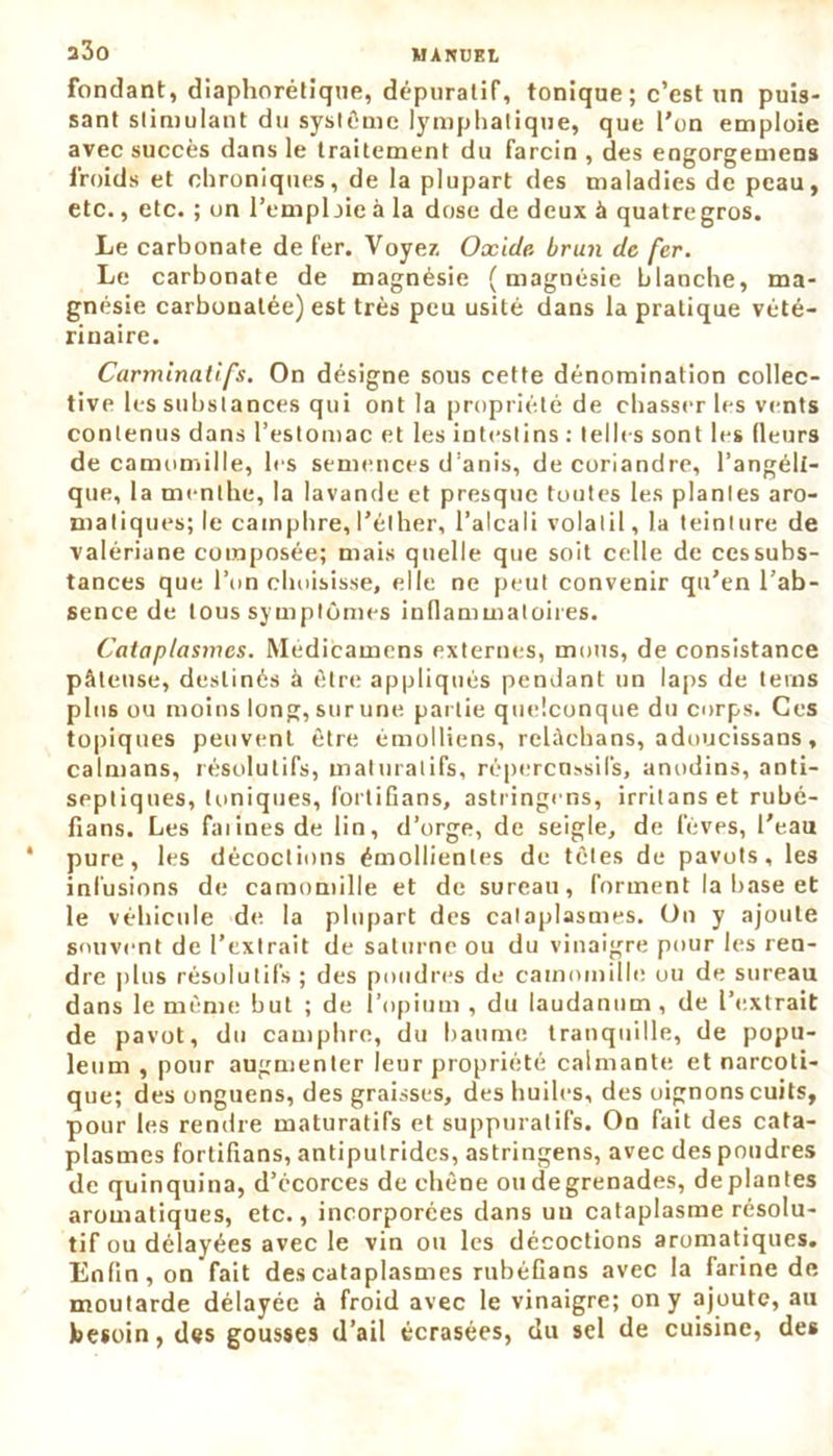 fondant, diaphonique, dépuratif, tonique; c’est un puis- sant stimulant du système lymphatique, que l’on emploie avec succès dans le traitement du farcin , des engorgemens froids et chroniques, de la plupart des maladies de peau, etc., etc. ; on l’emploie à la dose de deux à quatre gros. Le carbonate de fer. Voyez Oxide, brun de fer. Le carbonate de magnésie (magnésie blanche, ma- gnésie carbonatée) est très peu usité dans la pratique vété- rinaire. Carminatifs. On désigne sous cette dénomination collec- tive les substances qui ont la propriété de chasser les vents contenus dans l’estomac et les intestins : telles sont les (leurs de camomille, les semences d’anis, de coriandre, l'angéli- que, la menthe, la lavande et presque toutes les plantes aro- matiques; le camphre, l’éther, l’alcali volatil, la teinture de valériane composée; mais quelle que soit celle de ccssubs- tances que l’on choisisse, elle ne peut convenir qu’en l’ab- sence de tous symptômes inflammatoires. Cataplasmes. Médicamens externes, mous, de consistance pâteuse, destinés à être appliqués pendant un laps de teins plus ou moins long, sur une partie quelconque du corps. Ces topiques peuvent être émolliens, relàehans, adoucissans, caïmans, résolutifs, maturalifs, répercuasils, anodins, anti- septiques, toniques, fortifians, astringens, irritans et rubé- fians. Les faunes de lin, d’orge, de seigle, de fèves, l’eau pure, les décoctions émollientes de tètes de pavots, les infusions de camomille et de sureau, forment la base et le véhicule de la plupart des cataplasmes. On y ajoute souvent de l’extrait de saturne ou du vinaigre pour les ren- dre plus résolutifs ; des poudres de camomille ou de sureau dans le même but ; de l’opium , du laudanum , de l’extrait de pavot, du camphre, du baume tranquille, de popu- leum , pour augmenter leur propriété calmante et narcoti- que; des onguens, des graisses, des huiles, des oignons cuits, pour les rendre maturatifs et suppuratifs. On fait des cata- plasmes fortifians, antiputrides, astringens, avec des poudres de quinquina, d’écorces de chêne ou de grenades, déplantés aromatiques, etc., incorporées dans uu cataplasme résolu- tif ou délayées avec le vin ou les décoctions aromatiques. Enfin, on fait des cataplasmes rubéGans avec la farine de moutarde délayée à froid avec le vinaigre; on y ajoute, au besoin, des gousses d’ail écrasées, du sel de cuisine, des