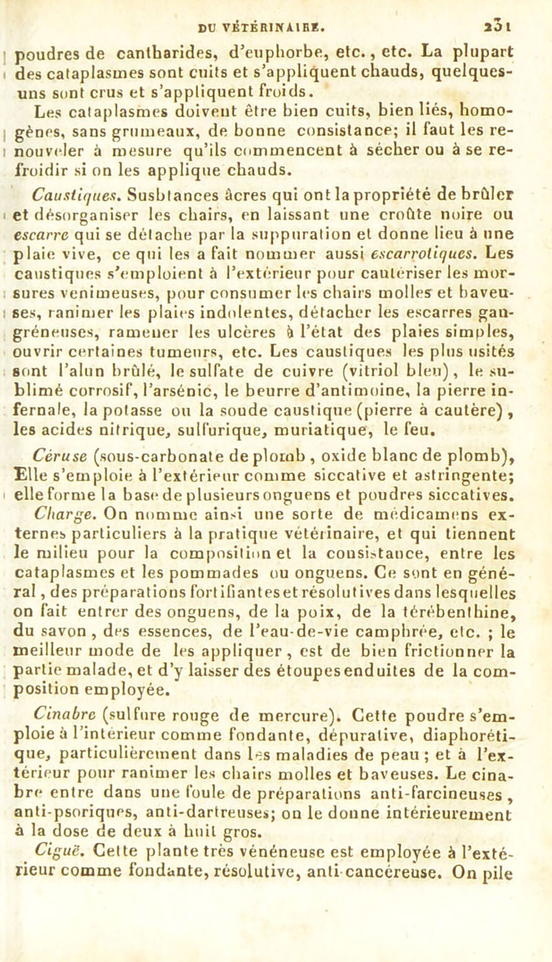 DU VKTÊRINA1BÏ. XJ l poudres de cantharides, d’euphorbe, etc., etc. La plupart des cataplasmes sont cuits et s’appliquent chauds, quelques- uns sont crus et s’appliquent froids. Les cataplasmes doivent être bien cuits, bien liés, homo- gènes, sans grumeaux, de bonne consistance; il faut les re- i nouveler à mesure qu’ils commencent à sécher ou à se re- froidir si on les applique chauds. Caustiques. Susbtances âcres qui ont la propriété de brûler i et désorganiser les chairs, en laissant une croûte noire ou escarre qui se détache par la suppuration et donne lieu à une plaie vive, ce qui les a fait nommer aussi escarroiiqucs. Les caustiques s'emploient à l’extérieur pour cautériser les mor- sures venimeuses, pour consumer les chairs molles et baveu- ! ses, ranimer les plaies indolentes, détacher les escarres gau- gréneuses, ramener les ulcères à l’état des plaies simples, ouvrir certaines tumeurs, etc. Les caustiques les plus usités sont l’alun brûlé, le sulfate de cuivre (vitriol bleu), le su- blimé corrosif, l’arsénic, le beurre d’antimoine, la pierre in- fernale, la potasse ou la soude caustique (pierre à cautère), les acides nitrique, sulfurique, muriatique, le feu. Céruse (sous-carbonate de plomb , oxide blanc de plomb), Elle s’emploie à l’extérieur comme siccative et astringente; elle forme la base de plusieursonguens et poudres siccatives. Charge. On nomme ainsi une sorte de médicamens ex- ternes particuliers à la pratique vétérinaire, et qui tiennent le milieu pour la composition et la cousistance, entre les cataplasmes et les pommades ou onguens. Ce sont en géné- ral , des préparations fortifianteset résolutives dans lesquelles on fait entrer des onguens, de la poix, de la térébenthine, du savon, des essences, de l’eau-de-vie camphrée, etc. ; le meilleur mode de les appliquer, est de bien frictionner la partie malade, et d’y laisser des étoupesenduites de la com- position employée. Cinabre (sulfure rouge de mercure). Cette poudre s’em- ploie à l’intérieur comme fondante, dépurative, diaphoni- que, particulièrement dans les maladies de peau; et à l’ex- térieur pour ranimer les chairs molles et baveuses. Le cina- bre entre dans une foule de préparations anti-farcineuses , anti-psoriquos, anti-dartreuses; on le donne intérieurement à la dose de deux à huit gros. Ciguë. Cette plante très vénéneuse est employée à l’exté- rieur comme fondante, résolutive, anti cancéreuse. On pile