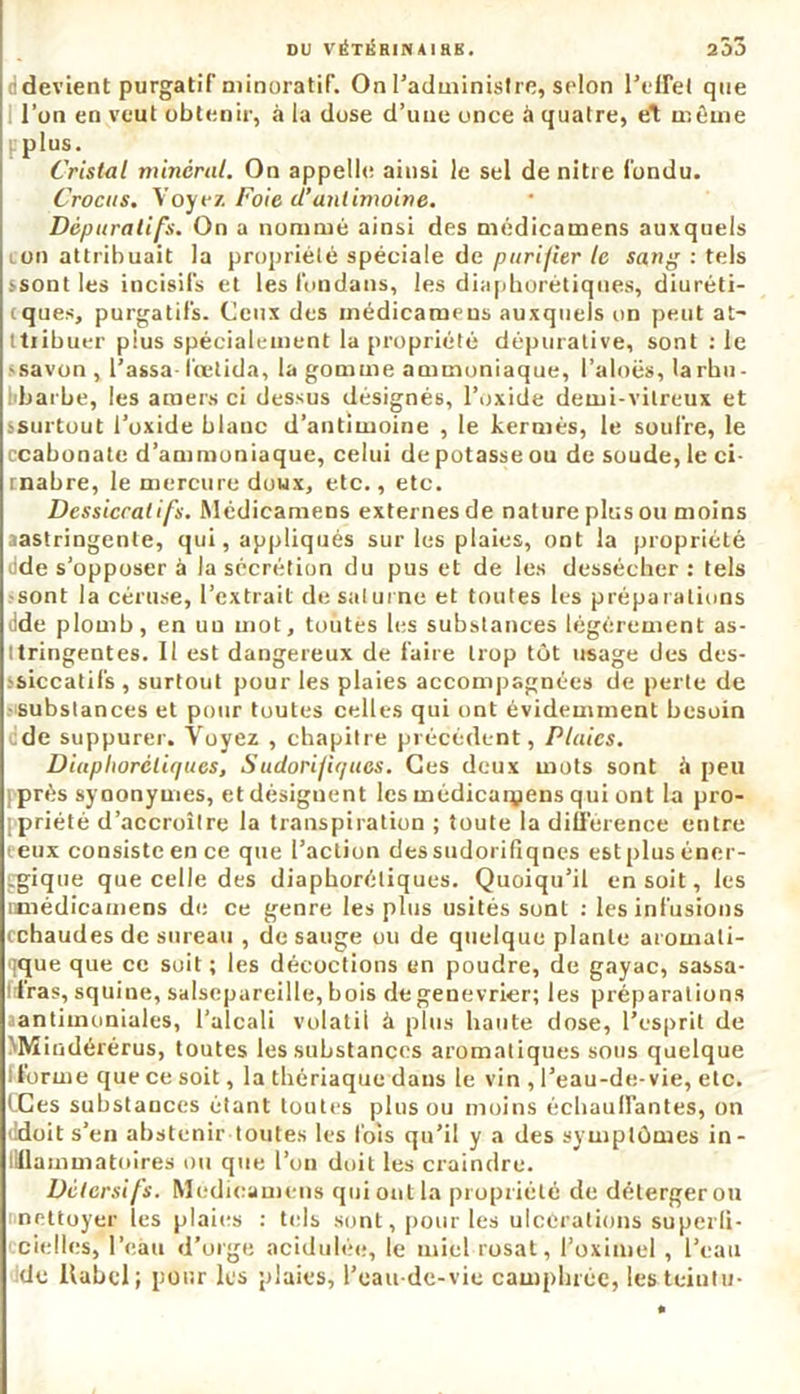 DU VÉTKRIN A I RK . 253 devient purgatif minoratif. On l’administre, selon l’effet que l’un en veut obtenir, à la dose d’une once à quatre, et même pplus. Cristal minéral. On appelle ainsi le sel de nitre fondu. Crocus. Voyez Foie d’antimoine. Dépuratifs. On a nommé ainsi des médieamens auxquels ion attribuait la propriété spéciale de purifier le sang : tels ssontles incisifs et les fondans, les diaphoniques, diuréti- iques, purgatifs. Ceux des médieamens auxquels on peut at- tribuer plus spécialement la propriété déptirative, sont : le «savon , l’assa-fœtida, la gomme ammoniaque, l’aloës, larhn- iibarbe, les amers ci dessus désignés, l’oxide demi-vitreux et .'Surtout l’oxide blanc d’antimoine , le kermès, le soufre, le ccabonate d’ammoniaque, celui de potasse ou de soude, le ci- rnabre, le mercure doux, etc., etc. Dessiccatifs. Médieamens externes de nature plus ou moins aastringente, qui, appliqués sur les plaies, ont la propriété dde s’opposer à la sécrétion du pus et de les dessécher: tels •sont la céruse, l’extrait de Saturne et toutes les préparations dde plomb, en uu mot, toutes les substances légèrement as- ttringentes. Il est dangereux de faire trop tôt usage des des- 'siccatifs , surtout pour les plaies accompagnées de perte de .'Substances et pour toutes celles qui ont évidemment besoin ede suppurer. Voyez , chapitre précèdent, Pluies. Diuplioréliques, Sudorifiques. Ces deux mots sont à peu [■prés synonymes, et désignent les médicarçens qui ont la pro- ppriété d’accroître la transpiration ; toute la différence entre t eux consiste en ce que l’action des sudorifiqnes est plus éner- gique que celle des diaphoniques. Quoiqu’il en soit, les nmédicamens de ce genre les plus usités sont : les infusions cchaudes de sureau , de sauge ou de quelque plante aromali- qque que ce soit ; les décoctions en poudre, de gayac, sassa- Irfras, squine, salsepareille, bois de genevrier; les préparations ^antimoniales, l’alcali volatil à plus haute dose, l’esprit de MVï indérérus, toutes les substances aromatiques sous quelque i forme que ce soit, la thériaque daus le vin , l’eau-de-vie, etc. CCes substances étant toutes plus ou moins échauffantes, on ddoit s’en abstenir toutes les lois qu’il y a des symptômes in- llllammatoires ou que l’on doit les craindre. Détersifs. Médieamens qui ont la propriété de détergerou nneltoyer les plaies : tels sont, pour les ulcérations superli- cielies, l’eàu d’orge acidulée, le miel rusât, l’oximel, l’eau de llabcl; pour les plaies, l’eau-de-vie camphrée, les teiutu-