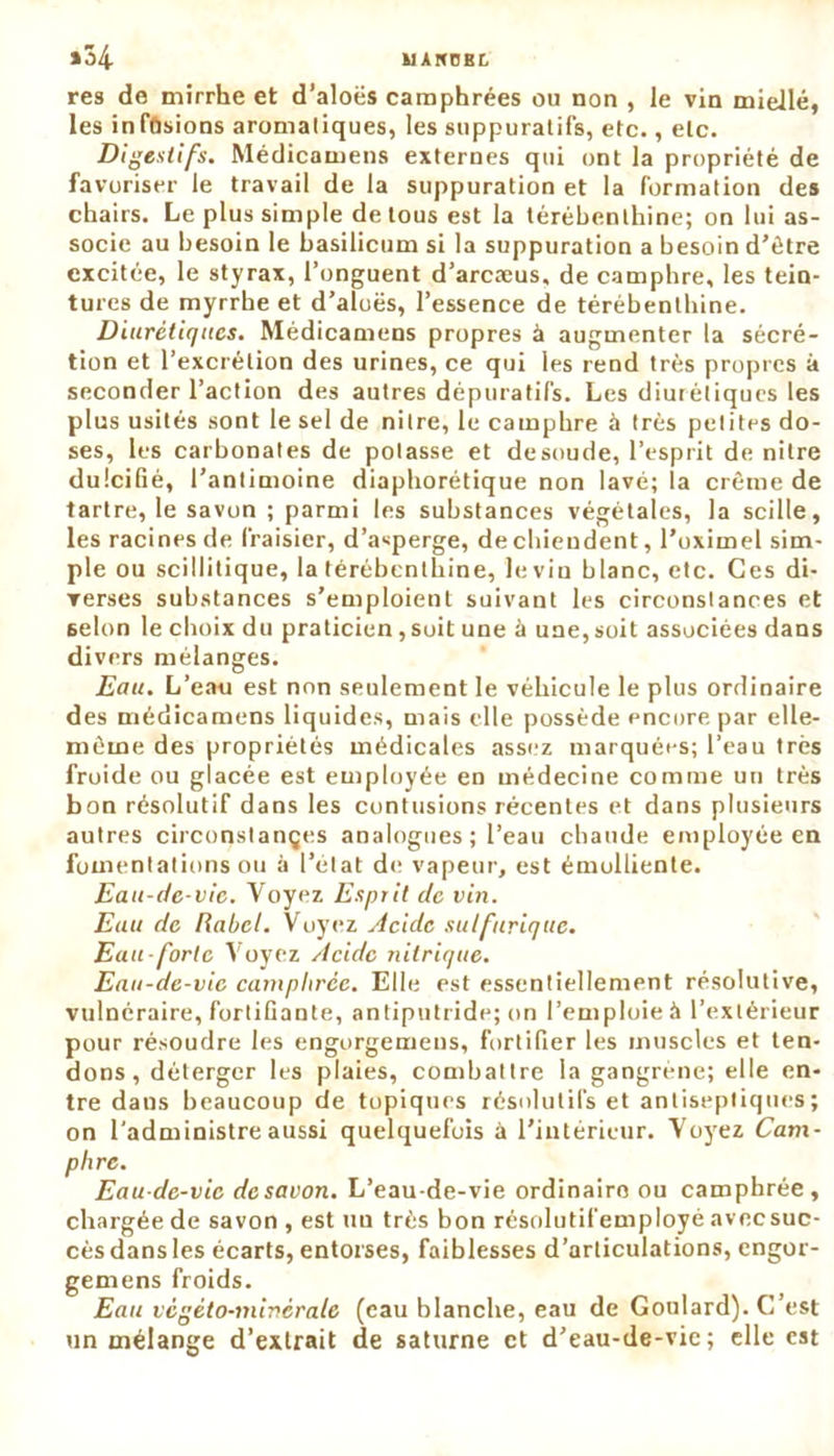U A ItCB L »34 res de mirrhe et d’aloës camphrées ou non , le vin miellé, les inffisions aromatiques, les suppuratifs, etc., etc. Digestifs. Médicamens externes qui ont la propriété de favoriser le travail de la suppuration et la formation des chairs. Le plus simple de tous est la térébenthine; on lui as- socie au besoin le basilicum si la suppuration a besoin d’être excitée, le styrax, l’onguent d’arcæus, de camphre, les tein- tures de myrrhe et d’aloës, l’essence de térébenthine. Diurétiques. Médicamens propres à augmenter la sécré- tion et l’excrétion des urines, ce qui les rend très propres à seconder l’action des autres dépuratifs. Les diurétiques les plus usités sont le sel de nilre, le camphre à très petites do- ses, les carbonates de potasse et desoude, l’esprit de nitre dulcifié, l’antimoine diaphorétique non lavé; la crème de tartre, le savon ; parmi les substances végétales, la scille, les racines de fraisier, d’asperge, de chiendent, l’oximel sim- ple ou scillitique, la térébenthine, le vin blanc, etc. Ces di- verses substances s’emploient suivant les circonstances et 6elon le choix du praticien, soit une à une, soit associées dans divers mélanges. Eau. L’eau est non seulement le véhicule le plus ordinaire des médicamens liquides, mais elle possède encore par elle- même des propriétés médicales assez marquées; l’eau très froide ou glacée est employée en médecine comme un très bon résolutif dans les contusions récentes et dans plusieurs autres circonstançes analogues ; l’eau chaude employée en fomentations ou à l’état de vapeur, est émolliente. Eau-de-vie. Voyez Esprit de vin. Euu de Rabel. Voyez Acide sulfurique. Eau-forte Voyez Acide nitrique. Eau-de-vie camphrée. Elle est essentiellement résolutive, vulnéraire, fortifiante, antiputride; on l’emploie à l’extérieur pour résoudre les engorgemens, fortifier les muscles et ten- dons, déterger les plaies, combattre la gangrène; elle en- tre dans beaucoup de topiques résolutifs et antiseptiques; on l'administre aussi quelquefois à l’intérieur. Voyez Cam- phre. Eau-de-vie de savon. L’eau-de-vie ordinaire ou camphrée, chargée de savon , est un très bon résolutifemployé avec suc- cès dans les écarts, entorses, faiblesses d’articulations, engor- gemens froids. Eau végéto-minérale (eau blanche, eau de Goulard). C’est un mélange d’extrait de saturne et d’eau-de-vie; elle est