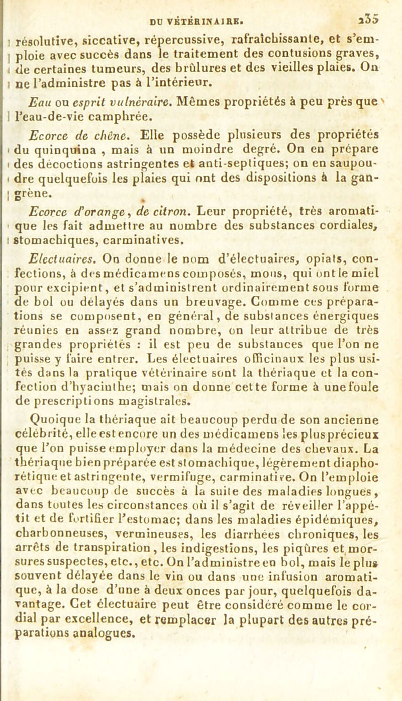 Dü VKTBHINA1RE. i35 ! résolutive, siccative, répercussive, rafraîchissante, et s’em- ploie avec succès dans le traitement des contusions graves, de certaines tumeurs, des brûlures et des vieilles plaies. On i ne l’administre pas à l’intérieur. jEau ou esprit vulnéraire. Mêmes propriétés à peu près que' I l’eau-de-vie camphrée. Ecorce de chêne. Elle possède plusieurs des propriétés i du quinquina , mais à un moindre degré. On en prépare i des décoctions astringentes et anti-septiques; on en saupou- i dre quelquefois les plaies qui ont des dispositions à la gan- | grène. Ecorce d’orange, de citron. Leur propriété, très aromati- que les fait admettre au nombre des substances cordiales, i stomachiques, carminatives. Etccluaircs. On donne le nom d’électuaires, opiats, con- fections, à desmédicamens composés, mous, qui ont le miel pour excipient, et s’administrent ordinairement sous forme de bol ou délayés dans un breuvage. Gomme ces prépara- tions se composent, en général, de substances énergiques réunies en assez grand nombre, on leur attribue de très grandes propriétés : il est peu de substances que l’on ne puisse y faire entrer. Les électuaires officinaux les plus usi- tés dans la pratique vétérinaire sont la thériaque et la con- fection d’hyacinthe; mais on donne cette forme à unefoule de prescriptions magistrales. Quoique la thériaque ait beaucoup perdu de son ancienne célébrité, elleestencore un des médicamens les plusprécieux que l’on puisse employer dans la médecine des chevaux. La thériaque bienpréparée est stomachique, légèrement diapho- nique et astringente, vermifuge, carminative. On l’emploie avec beaucoup de succès à la suite des maladies longues, dans toutes les circonstances où il s’agit de réveiller l’appé- tit et de fortifier l’estomac; dans les maladies épidémiques, charbonneuses, vermineuses, les diarrhées chroniques, les arrêts de transpiration, les indigestions, les piqûres et(mor- sures suspectes, etc., etc. On l’administre en bol, mais le plus souvent délayée dans le vin ou dans une infusion aromati- que, à la dose d’une à deux onces par jour, quelquefois da- vantage. Cet électuaire peut être considéré comme le cor- dial par excellence, et remplacer la plupart des autres pré- parations analogues.