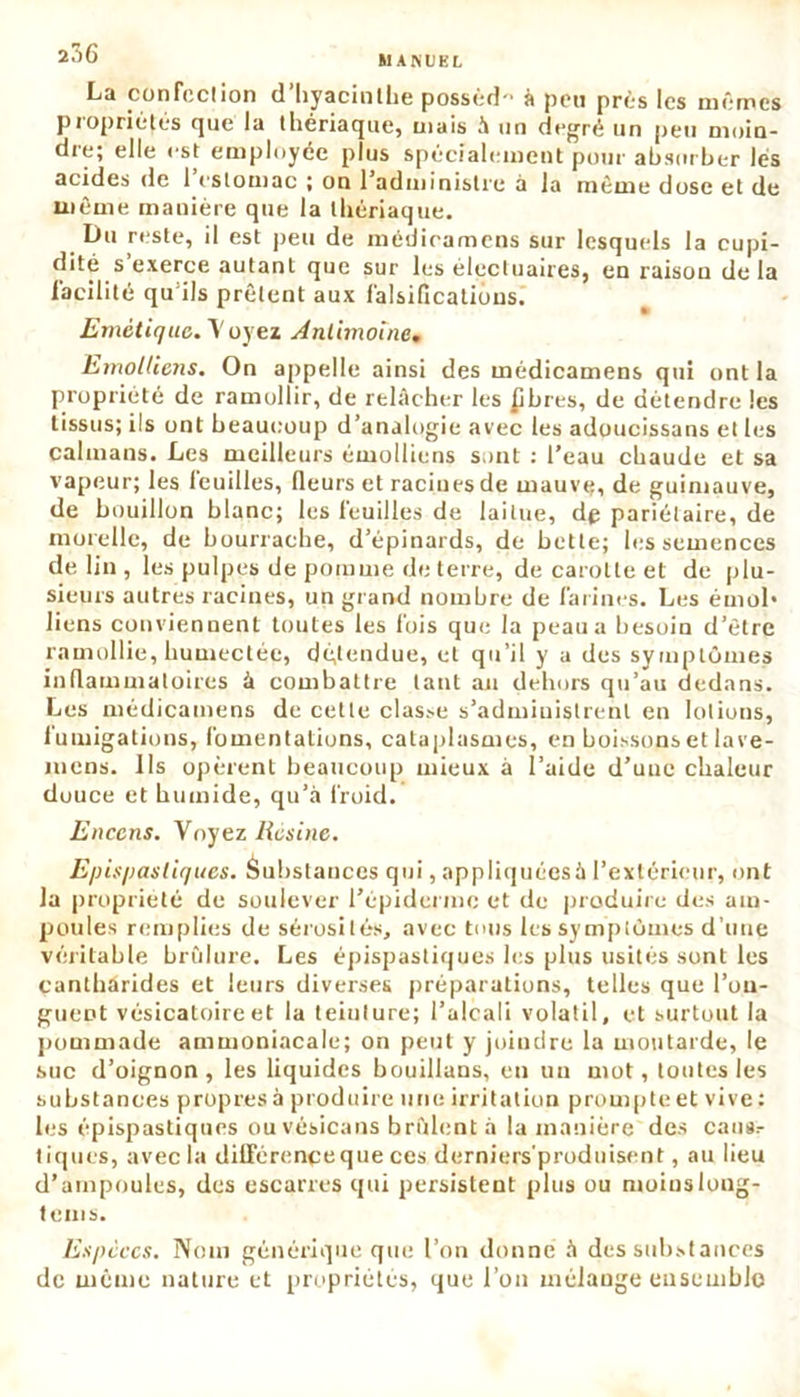 La confection d’hyacinthe possèd-' à peu près les mêmes propriétés que la thériaque, mais à un degré un peu moin- die; elle est employée plus spécialement pour absorber lés acides de 1 estomac ; on 1 administre à Ja même dose et de même manière que la thériaque. Du reste, il est peu de médicamens sur lesquels la cupi- dité s exerce autant que sur les électuaires, en raison de la facilité qu’ils prêtent aux falsifications. Emétique. Voyez Antimoine, Emolliens. On appelle ainsi des médicamens qui ont la propriété de ramollir, de relâcher les £bres, de détendre les tissus; ils ont beaucoup d’analogie avec les adoucissans et les caïmans. Les meilleurs émolliens sont : l'eau chaude et sa vapeur; les leuilles, fleurs et racines de mauve, de guimauve, de bouillon blanc; les feuilles de laitue, dp pariétaire, de morelle, de bourrache, d’épinards, de bette; les semences de lin , les pulpes de pomme de terre, de carotte et de plu- sieurs autres racines, un grand nombre de farines. Les émoi* liens conviennent toutes les fois que la peau a besoin d’être ramollie, humectée, dépendue, et qu’il y a des symptômes inflammatoires â combattre tant an dehors qu’au dedans. Les médicamens de cette classe s’administrent en lotions, iumigations, fomentations, cataplasmes, en boissons et lave- nicns. Ils opèrent beaucoup mieux à l’aide d'uuc chaleur douce et humide, qu’à froid. Encens. Voyez Résine. Episp as tiques. Substances qui, appliquéesà l’extérieur, ont la propriété de soulever l’épiderme et de produire des am- poules remplies de sérosités, avec tous les symptômes d’une véritable brûlure. Les épispastiques les plus usités sont les cantharides et leurs diverses préparations, telles que l’on- guent vésicatoire et la teinture; l’alcali volatil, et surtout la pommade ammoniacale; on peut y joindre la moutarde, le suc d’oignon, les liquides bouillans, en un mot, tontes les substances propres à produire une irritation prompte et vive : les épispastiques ouvésicans brûlent à la manière des caus.- tiques, avec la différence que ces derniers produisent, au lieu d’ampoules, des escarres qui persistent plus ou moins long - teins. Espèces. Nom générique que l’on donne à des substances de même nature et propriétés, que l’on mélange ensemble