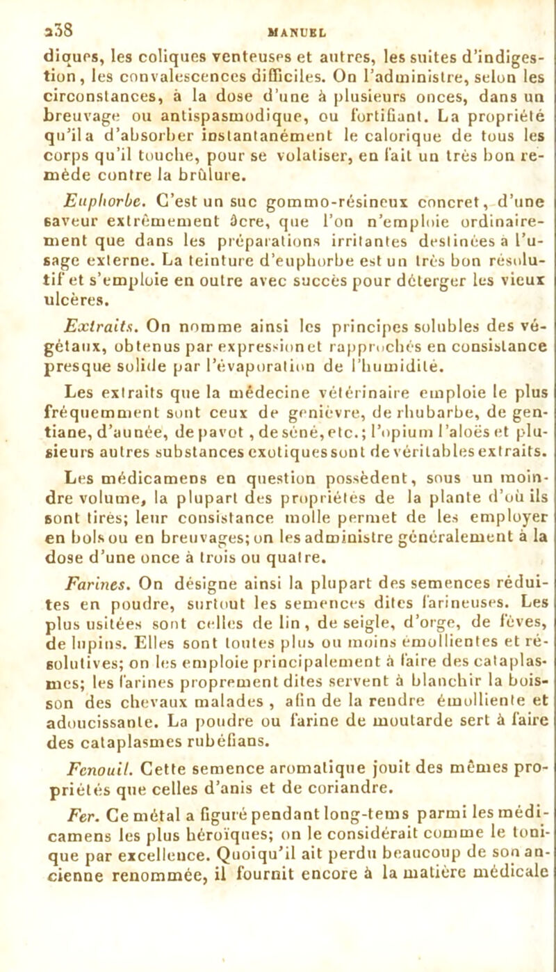 diques, les coliques venteuses et autres, les suites d’indiges- tion, les convalescences difficiles. On l’administre, selon les circonstances, à la dose d’une à plusieurs onces, dans un breuvage ou antispasmodique, ou fortiGant. La propriété qu’il a d’absorber instantanément le calorique de tous les corps qu’il touche, pour se volatiser, en l'ait un très bon re- mède contre la brûlure. Euphorbe. C’est un suc gommo-résineux concret, d’une 6aveur extrêmement âcre, que l’on n’emploie ordinaire- ment que dans les préparations irritantes destinées à l’u- sage externe. La teinture d’euphorbe est un très bon résolu- tif et s’emploie en outre avec succès pour déterger les vieux ulcères. Extraits. On nomme ainsi les principes solubles des vé- gétaux, obtenus par expressionet rapprochés en consistance presque solide par l’évaporation de l’humidité. Les extraits que la médecine vétérinaire emploie le plus fréquemment sont ceux de genièvre, de rhubarbe, de gen- tiane, d’aunée, de pavot, deséné,etc.; l’opium l’aloës et plu- sieurs autres substances exotiquessont de véritablesextraits. Les médicamens en question possèdent, sous un moin- dre volume, la plupart des propriétés de la plante d’où ils sont tirés; leur consistance molle permet de les employer en bols ou en breuvages; on les administre généralement à la dose d’une once à trois ou quatre. Farines. On désigne ainsi la plupart des semences rédui- tes en poudre, surtout les semences dites farineuses. Les plus usitées sont celles de lin, de seigle, d’orge, de lèves, de lupins. Elles sont toutes plus ou moins emollientes et ré- solutives; on les emploie principalement à faire des cataplas- mes; les farines proprement dites servent à blanchir la bois- son des chevaux malades , afin de la rendre émolliente et adoucissante. La poudre ou farine de moutarde sert à faire des cataplasmes rubéfians. Fenouil. Cette semence aromatique jouit des mêmes pro- priétés que celles d’anis et de coriandre. Fer. Ce métal a figuré pendant long-tems parmi les médi- camens les plus héroïques; on le considérait comme le toni- que par excellence. Quoiqu’il ait perdu beaucoup de son an- cienne renommée, il fournit encore à la matière médicale