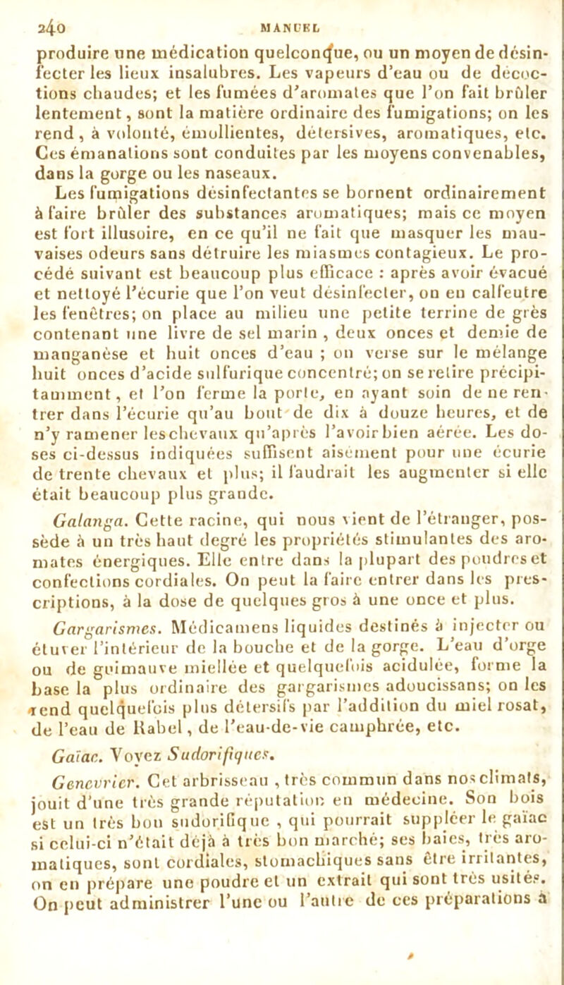 produire line médication quelconque, ou un moyen de désin- fecter les lieux insalubres. Les vapeurs d’eau ou de décoc- tions chaudes; et les fumées d’aromates que l’on fait brûler lentement, sont la matière ordinaire des fumigations; on les rend, à volonté, émollientes, détersives, aromatiques, etc. Ces émanations sont conduites par les moyens convenables, dans la gorge ou les naseaux. Les fumigations désinfectantes se bornent ordinairement à faire brûler des substances aromatiques; mais ce moyen est fort illusoire, en ce qu’il ne fait que masquer les mau- vaises odeurs sans détruire les miasmes contagieux. Le pro- cédé suivant est beaucoup plus efficace : après avoir évacué et nettoyé l’écurie que l’on veut désinfecter, on eu calfeutre les fenêtres; on place au milieu une petite terrine de grès contenant une livre de sel marin , deux onces et demie de manganèse et huit onces d’eau ; on verse sur le mélange huit onces d’acide sulfurique concentré; on se retire précipi- tamment, et l’on ferme la porte, en ayant soin de ne ren- trer dans l’écurie qu’au bout de dix à douze heures, et de n’y ramener leschevaux qu’après l’avoir bien aérée. Les do- ses ci-dessus indiquées suffisent aisément pour une écurie de trente chevaux et plus; il faudrait les augmenter si elle était beaucoup plus grande. Galanga. Cette racine, qui nous vient de l’étranger, pos- sède à un très haut degré les propriétés stimulantes des aro- mates énergiques. Elle entre dans la plupart despoudreset confections cordiales. On peut la faire entrer dans les pres- criptions, à la dose de quelques gros à une once et plus. Gargarismes. Médieamens liquides destinés à injecter ou étuver l’intérieur de la bouche et de la gorge. L’eau d’orge ou de guimauve miellée et quelquefois acidulée, forme la hase la plus ordinaire des gargarismes adoucissans; on les «rend quelquefois plus détersifs par l’addition du mielrosat, de l’eau de ltabel, de l’eau-de-vie camphrée, etc. Gaïac. Voyez Sudorifiques. Genévrier. Cet arbrisseau , très commun dans nos climats, jouit d’une très grande réputation en médecine. Son bois est un très bon sudorifique , qui pourrait suppléer le gaïac si celui-ci n’était déjà à très bon marché; ses baies, très aro- matiques, sont cordiales, stomachiques sans être irritantes, on en prépare une poudre et un extrait qui sont très usité.0. On peut administrer l’une ou l’autre de ces préparations a