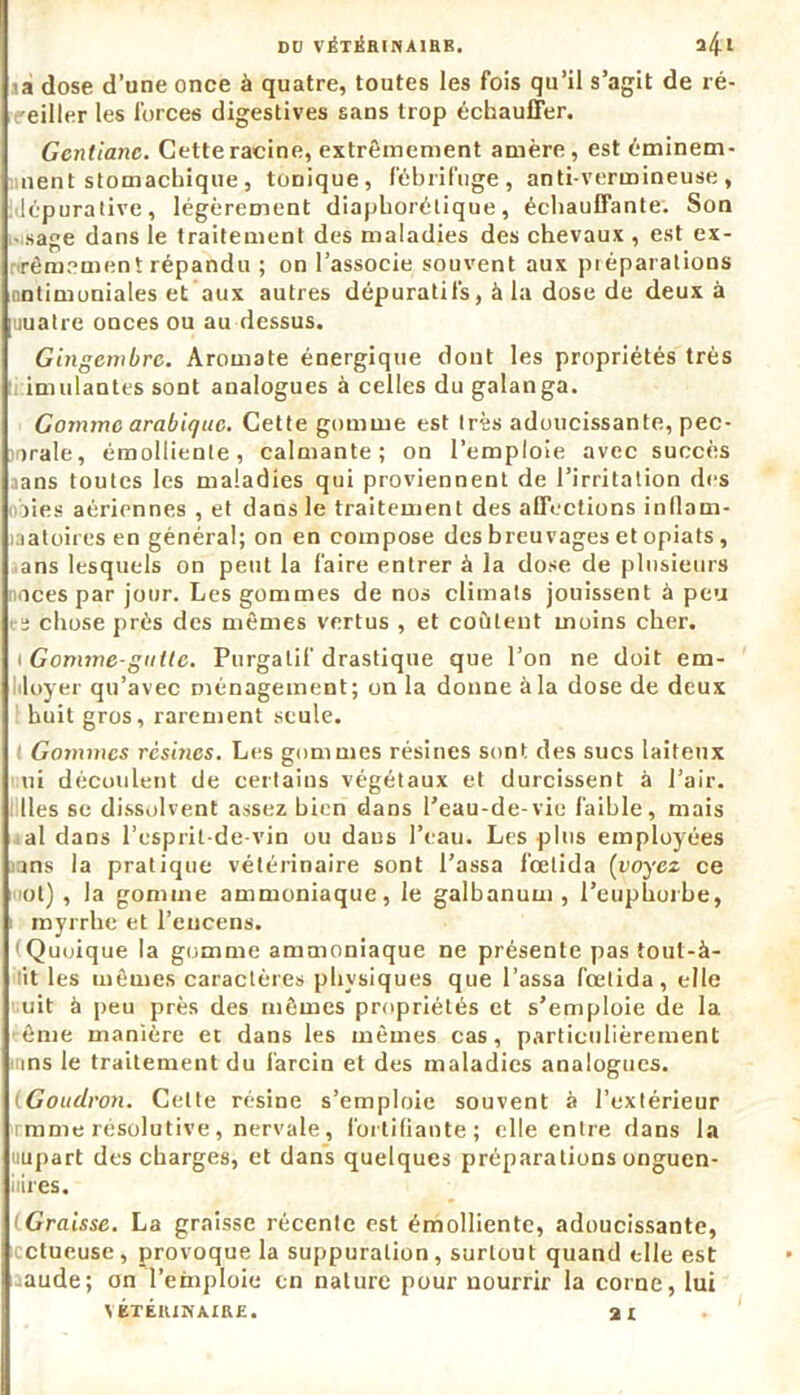 1a dose d’une once à quatre, toutes les fois qu’il s’agit de ré- eiller les forces digestives sans trop échauffer. Gentiane. Cette racine, extrêmement amère, est éminem- nent stomachique, tonique, fébrifuge, antivermineuse, lépurative, légèrement diaphorétique, échauffante. Son •usage dans le traitement des maladies des chevaux , est ex- rêmemeni répandu ; on l’associe souvent aux préparations nntimoniales et aux autres dépuratifs, à la dose de deux à uuatre onces ou au dessus. Gingembre. Aromate énergique dont les propriétés très imulantes sont analogues à celles du galanga. Gomme arabique. Cette gomme est très adoucissante, pec- >rale, émolliente, calmante; on l’emploie avec succès aans toutes les maladies qui proviennent de l’irritation des oies aériennes , et dans le traitement des affections inflain- uatoires en général; on en compose des breuvages et opiats , ans lesquels on peut la faire entrer à la dose de plusieurs aces par jour. Les gommes de nos climats jouissent à peu rs chose près des mêmes vertus , et coûtent moins cher. 1 Gomme-gutte. Purgatif drastique que l’on ne doit em- liloyer qu’avec ménagement; on la donne à la dose de deux huit gros, rarement seule. Gommes résines. Les gommes résines sont des sucs laiteux ni découlent de certains végétaux et durcissent à l’air. Iles se dissolvent assez bien dans l’eau-de-vie faible, mais al dans l’esprit-de-vin ou dans l’eau. Les plus employées ins la pratique vétérinaire sont Passa l’œlida (voyez ce ot) , la gomme ammoniaque, le galbanum , l’euphorbe, myrrhe et l’encens. Quoique la gomme ammoniaque ne présente pas tout-à- it les mêmes caractères physiques que Passa fœtida, elle uit à peu près des mêmes propriétés et s’emploie de la ême manière et dans les mêmes cas, particulièrement ins le traitement du larcin et des maladies analogues. (Goudron. Celte résine s’emploie souvent à l’extérieur rmme résolutive , nervale, fortifiante; elle entre dans la uupart des charges, et dans quelques préparations onguen- iiires. Graisse. La graisse récenfe est émolliente, adoucissante, ctueuse , provoque la suppuration, surtout quand elle est aude; on l’emploie en nature pour nourrir la corne, lui VÉTÉRINAIRE. 31