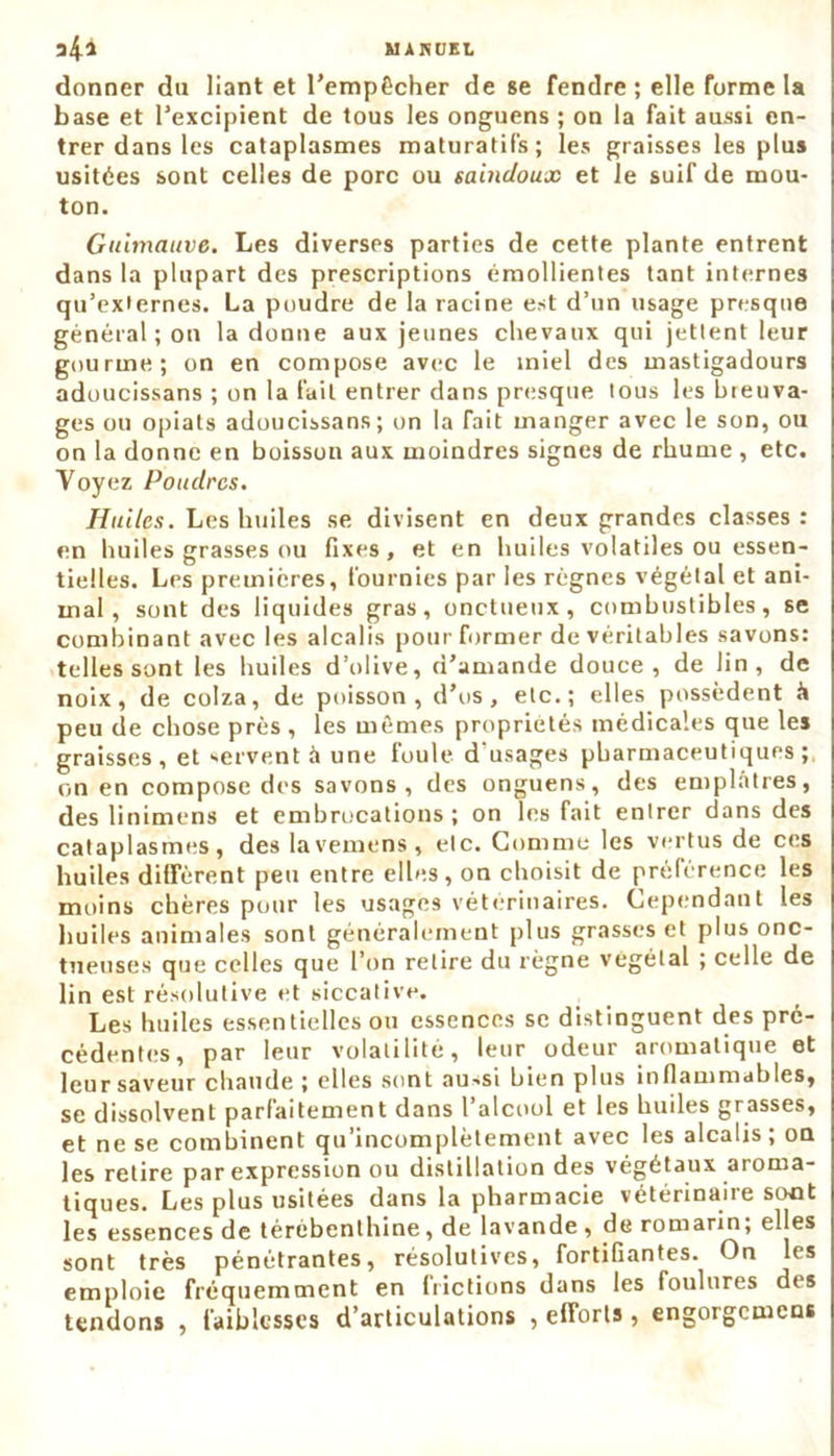 donner du liant et l’empêcher de se fendre ; elle forme la base et l’excipient de tous les onguens ; on la fait aussi en- trer dans les cataplasmes maturatifs; les graisses les plus usitées sont celles de porc ou saindoux et le suif de mou- ton. Guimauve. Les diverses parties de cette plante entrent dans la plupart des prescriptions émollientes tant internes qu’externes. La poudre de la racine est d’un usage presque général ; on la donne aux jeunes chevaux qui jettent leur gourme; on en compose avec le miel des mastigadours adoucissans ; on la fait entrer dans presque tous les breuva- ges ou opiats adoucissans; on la fait manger avec le son, ou on la donne en boisson aux moindres signes de rhume, etc. Voyez Poudres. Huiles. Les huiles se divisent en deux grandes classes : en huiles grasses ou fixes, et en huiles volatiles ou essen- tielles. Les premières, fournies par les règnes végétal et ani- mal, sont des liquides gras, onctueux, combustibles, se combinant avec les alcalis pour former de véritables savons: telles sont les huiles d’olive, d’amande douce, de lin, de noix, de colza, de poisson, d’us, etc.; elles possèdent à peu de chose près, les mêmes propriétés médicales que les graisses, et servent à une foule, d’usages pharmaceutiques; on en compose des savons, des onguens, des emplâtres, des linimens et embrocations; on les fait entrer dans des cataplasmes, des lavemens, etc. Comme les vertus de ces huiles diffèrent peu entre elles, on choisit de préférence les moins chères pour les usages vétérinaires. Cependant les huiles animales sont généralement plus grasses et plus onc- tueuses que celles que l’on retire du règne végétal ; celle de lin est résolutive et siccative. Les huiles essentielles ou essences se distinguent des pré- cédentes, par leur volatilité, leur odeur aromatique et leur saveur chaude ; elles sont au-si bien plus inflammables, se dissolvent parfaitement dans l’alcool et les huiles grasses, et ne se combinent qu’incomplètement avec les alcalis ; on les relire par expression ou distillation des végétaux aroma- tiques. Les plus usitées dans la pharmacie vétérinaire sont les essences de térébenthine, de lavande , de romarin, elles sont très pénétrantes, résolutives, fortifiantes. On les emploie fréquemment en frictions dans les foulures des tendons , faiblesses d’articulations , efforts , engorgemens