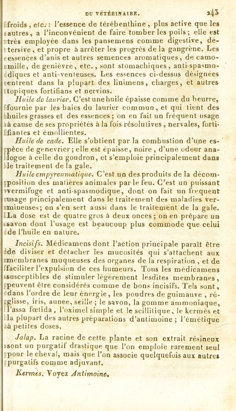 i froids , elc;: l’essence de térébenthine, plus active que les : autres, a l’inconvénient de faire tomber les poils; elle est très employée dans les pansemens comme digestive, dé- ! tersive , et propre à arrêter les progrès de la gangrène. Les essences d’anis et autres semences aromatiques, de camo- umille, de genièvre, etc., sont stomachiques, antispasmo- cdiques et anti-venteuses. Les essences ci-dessus désignées rentrent dans la plupart des linimens, charges, et autres [topiques fortifians et nervins. Huile de laurier. C’est une huile épaisse comme du beurre, ffournie par les baies du laurier commun, et qui tient des bhuiles grasses et des essences; on en fait un fréquent usage à cause de ses propriétés à la fois résolutives , nervales, forti- üfianles et émollientes. Huile de cade. Elle s’obtient par la combustion d’une es- fpèce de genévrier ; elle est épaisse, noire , d’une odeur ana- logue à celle du goudron, et s’emploie principalement dans Me traitement de la gale. Huile cmpyreumatique. C’est un des produits de la décom- jposilion des matières animales parle l'eu. C’est un puissant wermifuge et anti-spasmodique, dont on fait un frequent rasage principalement dans le traitement des maladies ver- nmineuses; on s’en sert aussi dans le traitement de la gale. LLa dose est de quatre gros à deux onces ; on en prépare un savon dont l’usage est beaucoup plus commode que celui üde l’huile en nature. Incisifs. Médicamens dont l’action principale paraît être dde diviser et détacher les mucosités qui s’attachent aux nmembranes muqueuses des organes de la respiration , et de flaciliter l’expulsion de ces humeurs. Tons les médicamens s6usceptibles de stimuler légèrement lesdites membranes, [peuvent être considérés comme de bons incisifs. Tels sont, edans l’ordre de leur énergie, les poudres de guimauve , ré- tglisse, iris, aunee, seille ; le savon, la gomme ammoniaque, lassa fœlida, Poximel simple et le scillitique, le kermès et la plupart des autres préparations d’antimoine; l’émétique üà petites doses. Jalap. La racine de cette plante et son extrait résineux ssont un purgatif drastique que l’on emploie rarement seul [pour le cheval, mais que l’on associe quelquefois aux autre* [purgatifs comme adjuvant. Kermès. Voyez Antimoine.