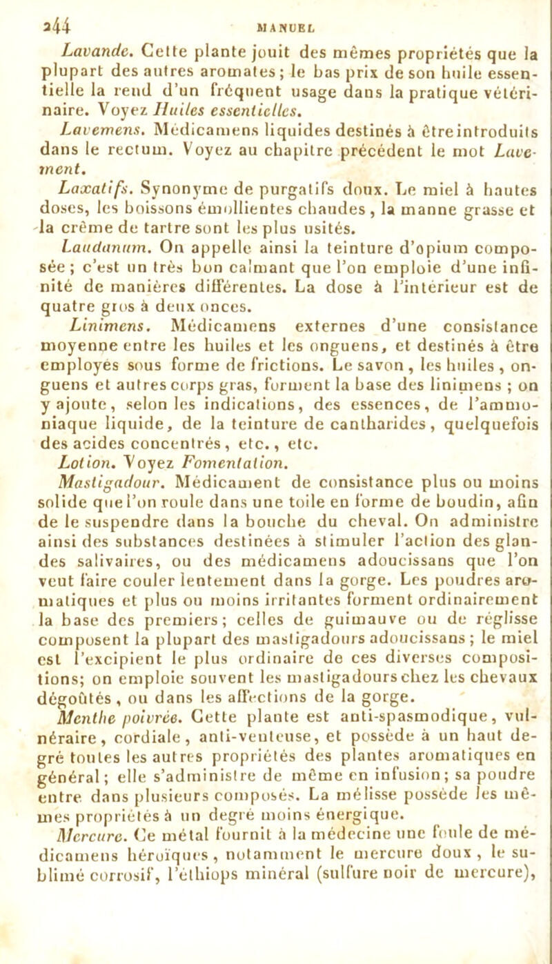 Lavande. Cette plante jouit des mêmes propriétés que la plupart des autres aromates ; le bas prix de son huile essen- tielle la rend d’un fréquent usage dans la pratique vétéri- naire. Voyez Huiles essentielles. Lavemens. Médicamens liquides destinés à être introduits dans le rectum. Voyez au chapitre précédent le mot Lave- ment. Laxatifs. Synonyme de purgatifs doux. Le miel à hautes doses, les boissons émollientes chaudes , la manne grasse et la crème de tartre sont les plus usités. Laudanum. On appelle ainsi la teinture d’opium compo- sée ; c’est un très bon calmant que l’on emploie d’une infi- nité de manières différentes. La dose à l’intérieur est de quatre guis à deux onces. Linimcns. Médicamens externes d’une consistance moyenne entre les huiles et les onguens, et destinés à être employés sous forme de frictions. Le savon , les huiles , on- guens et autres corps gras, forment la base des linimens ; on y ajoute, selon les indications, des essences, de l’ammo- niaque liquide, de la teinture de cantharides, quelquefois des acides concentrés, etc., etc. Lotion. Voyez Fomentation. Mastigadour. Médicament de consistance plus ou moins solide que l’on roule dans une toile en l'orme de houdin, afin de le suspendre dans la bouche du cheval. On administre ainsi des substances destinées à stimuler l’action des glan- des salivaires, ou des médicamens adoucissans que l’on veut faire couler lentement dans la gorge. Les poudres aro- matiques et plus ou moins irritantes forment ordinairement la base des premiers; celles de guimauve ou de réglisse composent la plupart des mastigadours adoucissans ; le miel est l’excipient le plus ordinaire de ces diverses composi- tions; on emploie souvent les mastigadours chez les chevaux dégoûtés, ou dans les affections de la gorge. Menthe poivrée. Cette plante est anti-spasmodique, vul- néraire, cordiale, anti-veuleuse, et possède à un haut de- gré toutes les autres propriétés des plantes aromatiques en général; elle s’administre de même en infusion; sa poudre entre dans plusieurs composés. La mélisse possède les mê- mes propriétés à un degré moins énergique. Mercure. Ce métal fournit à la médecine une foule de mé- dicamens héroïques, notamment le mercure doux, le su- blimé corrosif, lethiops minéral (sulfure noir de mercure),