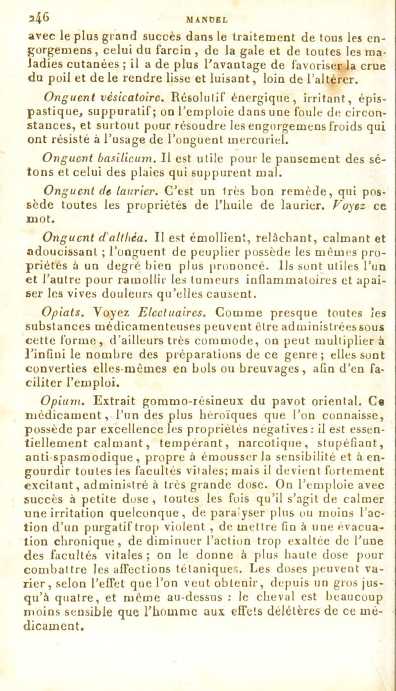 24-6 avec le plus grand succès dans le traitement de tous les en- gorgemens, celui du farcin , de la gale et de toutes les ma- ladies cutanées ; il a de plus l'avantage de favoriser la crue du poil et de le rendre lisse et luisant, loin de l’altérer. Onguent vésicatoire. Résolutif énergique, irritant, épis- pastique, suppuratif; on l’emploie dans une foule de circon- stances, et surtout pour résoudre les engorgemens froids qui ont résisté à l’usage de l’onguent mercuriel. Onguent basilicum. Il est utile pour le pansement des sé- tons et celui des plaies qui suppurent mal. Onguent de laurier. C’est un très bon remède, qui pos- sède toutes les propriétés de l’huile de laurier. Voyez ce mot. Onguent d'althéa. Il est émollient, relâchant, calmant et adoucissant ; l’onguent de peuplier possède les mêmes pro- priétés à un degré bien plus prononcé. Ils sont utiles l’un et l’autre pour ramollir les tumeurs inflammatoires et apai- ser les vives douleurs qu’elles causent. Opiats. Voyez Electuaires. Comme presque toutes les substances médicamenteuses peuvent être administrées sous cette forme, d’ailleurs très commode, on peut multiplier à l’inflni le nombre des préparations de ce genre; elles sont converties elles-mêmes en bols ou breuvages, afin d’en fa- ciliter l’emploi. Opium. Extrait gommo-résineux du pavot oriental. Ce médicament, l’un des plus héroïques que l’on connaisse, possède par excellence les propriétés négatives : il est essen- tiellement calmant, tempérant, narcotique, stupéfiant, anti spasmodique , propre à émousser la sensibilité et à en- gourdir toutes tes facultés vitales; mais il devient fortement excitant, administré à très grande dose. On l’emploie avec succès à petite dose , toutes les fois qu’il s’agit de calmer une irritation quelconque, de paralyser plus ou moins l’ac- tion d’un purgatif trop violent , de mettre fin à une évacua- tion chronique, de diminuer l’action trop exaltée de l’une des facultés vitales; on le donne à plus haute dose pour combattre les affections tétaniques. Les doses peuvent va- rier, selon l’effet que l’on veut obtenir, depuis un gros jus- qu’à quatre, et même au-dessus : le cheval est beaucoup moins sensible que l’homme aux efTels délétères de ce mé- dicament.