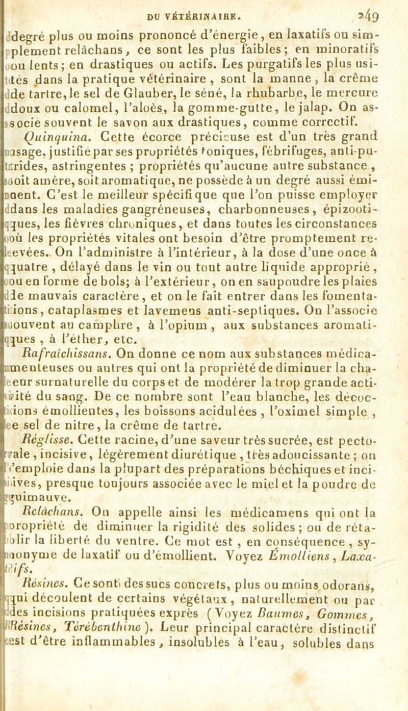 degré plus ou moins prononcé d’énergie, en laxatifs ou sim- plement relàchans, ce sont les plus faibles; en ininoratifs ou lents ; en drastiques ou actifs. Les purgatifs les plus usi- tés dans la pratique vétérinaire , sont la manne , la crème de tartre, le sel de Glauber, le séné, la rhubarbe, le mercure ddoux ou calomel, l’aloès, la gomme-gutte, lejalap. On as- socie souvent le savon aux drastiques, comme correctif. Quinquina. Cette écorce précieuse est d’un très grand uasage, justifié par ses propriétés toniques, fébrifuges, anli-pu- titrides, astringentes ; propriétés qu’aucune autre substance , s mit amère, soit aromatique, ne possède à un degré aussi émi- coent. C’est le meilleur spécifique que l’on puisse employer dans les maladies gangréneuses, charbonneuses, épizooti- qques, les fièvres chroniques, et dans toutes les circonstances « où les propriétés vitales ont besoin d’ôtre promptement re- leevées. On l’administre à l’intérieur, à la dose d’une once à qquatre , délayé dans le vin ou tout autre liquide approprié, i ou en forme de bols; à l’extérieur, on en saupoudre les plaies die mauvais caractère, et on le fait entrer dans les fomenta- li ions, cataplasmes et lavemens anti-septiques. On l’associe soouvent au camphre, à l’opium , aux substances aromati- qques , à l’éther, etc. Rafraîchissons. On donne ce nom aux substances médica- ; meuleuses ou autres qui ont la propriété de diminuer la cha- eursurnaturelle du corps et de modérer la trop grande acti- vité du sang. De ce nombre sont l’eau blanche, les décoc- ions émollientes, les boissons acidulées , l’oximel simple , e sel de nitre, la crème de tartre. Réglisse. Cette racine, d’une saveur très sucrée, est pecto- rale , incisive, légèrement diurétique , ti'ès adoucissante ; on l’emploie dans la plupart des préparations béchiques et inci- sives, presque toujours associée avec le miel et la poudre de guimauve. Relàchans. On appelle ainsi les médicamens qui ont la propriété de diminuer la rigidité des solides ; ou de réta- blir la liberté du ventre. Ce mot est , en conséquence , sy- nonyme de laxatif ou d’émollient. Voyez Émotliens, Laxa- U'ifs. Résines. Cesontidessucs concrets, plus ou moins odorans, ilui découlent de certains végétaux, naturellement ou par Ides incisions pratiquées exprès (Voyez Baumes, Gommes, Résines, Térébenthine ). Leur principal caractère distinctif ■est d’être inflammables , insolubles à l’eau, solubles dans