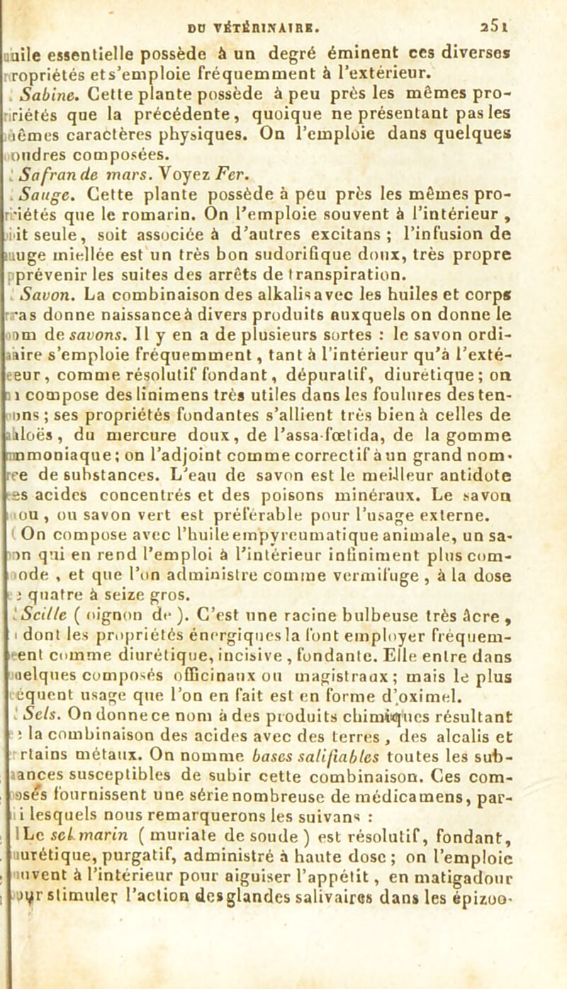 uuile essentielle possède à un degré éminent ces diverses propriétés ets’emploie fréquemment à l’extérieur. Sabine. Cette plante possède à peu près les mêmes pro- riétés que la précédente, quoique ne présentant pas les lêmes caractères physiques. On l’emploie dans quelques oudres composées. Sa fraude mars. Voyez Fer. Sauge. Cette plante possède à peu près les mêmes pro- ri'iétés que le romarin. On l’emploie souvent à l’intérieur , i'it seule, soit associée à d’autres excitans ; l’infusion de muge miellée est un très bon sudorifique doux, très propre prévenir les suites des arrêts de transpiration. Savon. La combinaison des alkalisavec les huiles et corps r.ras donne naissanceà divers produits auxquels on donne le mm de savons. Il y en a de plusieurs sortes : le savon ordi- aaire s’emploie fréquemment, tant à l’intérieur qu’à l’exté- eeur , comme résolutif fondant, dépuratif, diurétique ; on 1 compose des linimens très utiles dans les foulures des ten- ons ; ses propriétés fondantes s’allient très bien à celles de aàloës, du mercure doux, de Passa fœtida, de la gomme ammoniaque; on l’adjoint comme correctif àun grand nom- ree de substances. L'eau de savon est le meilleur antidote es acides concentrés et des poisons minéraux. Le savon ou, ou savon vert est préférable pour l’usage externe. On compose avec l’huile empyreumatique animale, un sa- in qui en rend l’emploi à l’intérieur infiniment pluscom- ode , et que l’on administre comme vermifuge , à la dose : quatre à seize gros. iScille ( oignon de ). C’est une racine bulbeuse très àcre , dont les propriétés énergiques la font employer fréquem- ent comme diurétique, incisive , fondante. Elle entre dans oelques composés officinaux ou magistraux; mais le plus équent usage que l’on en fait est en forme d’oximel. Sels. On donne ce nom a des produits chimiques résultant : la combinaison des acides avec des terres , des alcalis et rtains métaux. On nomme bases salifiabtes toutes les sut>- ; aances susceptibles de subir cette combinaison. Ces com- mises fournissent une série nombreuse de médicamens, par- i lesquels nous remarquerons les suivans : lLc scimarin ( muriate de soude) est résolutif, fondant, , lurétique, purgatif, administré à haute dose ; on l’emploie . mvent à l’intérieur pour aiguiser l’appétit, en matigadour i Jt^r stimuler l’action desglandes salivaires dans les épizoo-