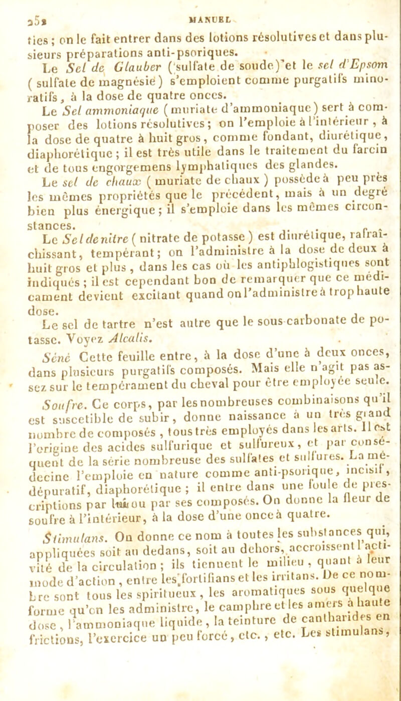lies ; on le fait entrer dans des lotions résolutives et dans plu- sieurs préparations anti-psoriques. Le Sel de Glauber ( sulfate de soude)'et le sel d'Epsom ( sulfate de magnésié) s’emploient comme purgatifs mino- ratifs, à la dose de quatre onces. Le Sel ammoniaque ( mtiriate d’ammouiaque ) sert à com- poser des lotions résolutives ; on l’emploie à l intérieur , à la dose de quatre à huit gros, comme fondant, diurétique, diaphonique ; il est très utile dans le traitement du farcin et de tous engorgemens lymphatiques des glandes. Le sel de chaux ( muriate de chaux ) possède à peu près les mêmes propriétés que le précédent, mais à un degré bien plus énergique ; il s’emploie dans les mêmes circon- stances. , . r „ Le Scldenilrc ( nitrate de potasse) est diurétique, ralrai- chissant, tempérant; on l’administre à la dose de deux a huit gros et plus , dans les cas où les antiphlogistiques sont indiqués ; il est cependant bon de remarquer que ce médi- cament devieut excitant quand on l'administre à trophaute dose. . , Le sel de tartre n’est autre que le sous carbonate de po- tasse. Voyez Àlcalis. Séné Cette feuille entre, à la dose d’une à deux onces, dans plusieurs purgatifs composés. Mais elle n agit pas as- sez sur le tempérament du cheval pour être employée seu.e. Soufre. Ce corps, par les nombreuses combinaisons qu’il est suscetible de subir, donue naissance a un très gi and nombre de composés , tous très employés dans les arts, ilest l’origine des acides sulfurique et sulfureux, et par consé- quent de la série nombreuse des sulfates et sulfures. La mé- decine l’emploie eu nature comme anti-psonque, incisil, dépuratif, diaphonique ; il entre dans une lou e de pres- criptions par luhou par ses composés. On donne la lleur de soufre à l’intérieur, à la dose d’une onceà quatre. Slimutans. Ou donne ce nom à toutes les substances qui, appliquées soit au dedans, soit au dehors, accroissent 1 acti- vité de la circulation ; ils tiennent le milieu , quant à leur mode d’action , entre les'.forlilians et les irritans. De ce nom- bre sont tous les spiritueux , les aromatiques sous quelque forme qu’en les administre, le camphre et les amers à haute dose , l’ammoniaque liquide, la teinture de cantharides en frictions, l’exercice un peu forcé, etc., etc. Les stimulans,