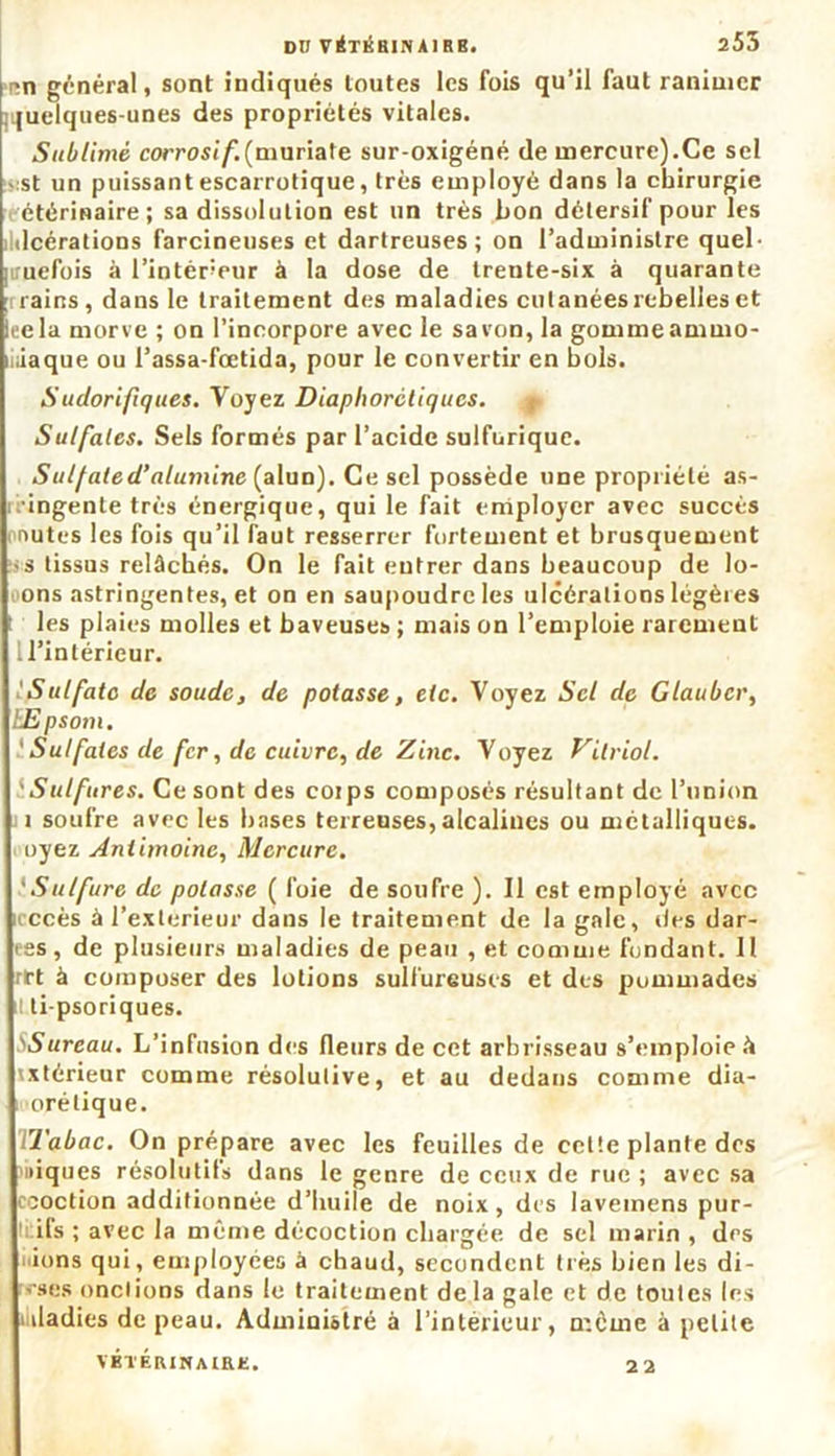 r>n général, sont indiqués toutes les fois qu’il faut ranimer ;i|uelques-unes des propriétés vitales. Sublimé corrosif.(muriate sur-oxigéné de mercure).Ce sel :st un puissant escarrotique, très employé dans la chirurgie étérinaire; sa dissolution est un très bon détersif pour les ildcérations farcineuses et dartreuses ; on l’administre quel- quefois à l’intéreur à la dose de trente-six à quarante rains , dans le traitement des maladies cutanées rebelles et Icela morve ; on l’incorpore avec le savon, la gommeammo- wiaque ou l’assa-fœtida, pour le convertir en bols. Sudorifiques. Voyez Diaplwrctiqucs. Sulfates. Sels formés par l’acide sulfurique. Suif ale d’alumine (alun). Ce sel possède une propriété as- ingente très énergique, qui le fait employer avec succès ; nutes les fois qu’il faut resserrer fortement et brusquement :.s tissus relâchés. On le fait entrer dans beaucoup de lo- ons astringentes, et on en saupoudre les ulcérations légères ; les plaies molles et baveuses ; mais on l’emploie rarement 1 l’intérieur. Sulfate de soude, de potasse, etc. Voyez Sel de Gtaubcr, EEpsom. ‘ Sulfates de fer, de cuivre, de Zinc. Voyez Vitriol. 'Sulfures. Ce sont des corps composés résultant de l’union i soufre avec les bases terreuses, alcalines ou métalliques, oyez Antimoine, Mercure. 'Sulfure de potasse ( foie de soufre ). Il est employé avec accès à l’exterieur dans le traitement de la gale, des dar- es, de plusieurs maladies de peau , et comme fondant. Il rrt à composer des lotions sulfureuses et des pommades il ti-psoriques. 'Sureau. L’infusion des fleurs de cet arbrisseau s’emploie à ixtérieur comme résolutive, et au dedans comme dia- orétique. Tabac. On prépare avec les feuilles de celte plante des niques résolutifs dans le genre de ceux de rue ; avec sa ooction additionnée d’huile de noix, des lavemens pur- ifs ; avec la même décoction chargée de sel marin , des ions qui, employées à chaud, secondent très bien les di- sses onctions dans le traitement delà gale et de toutes les iiladies de peau. Administré à l’intérieur, meme à petite vÉTÉRiNAme. 2 2