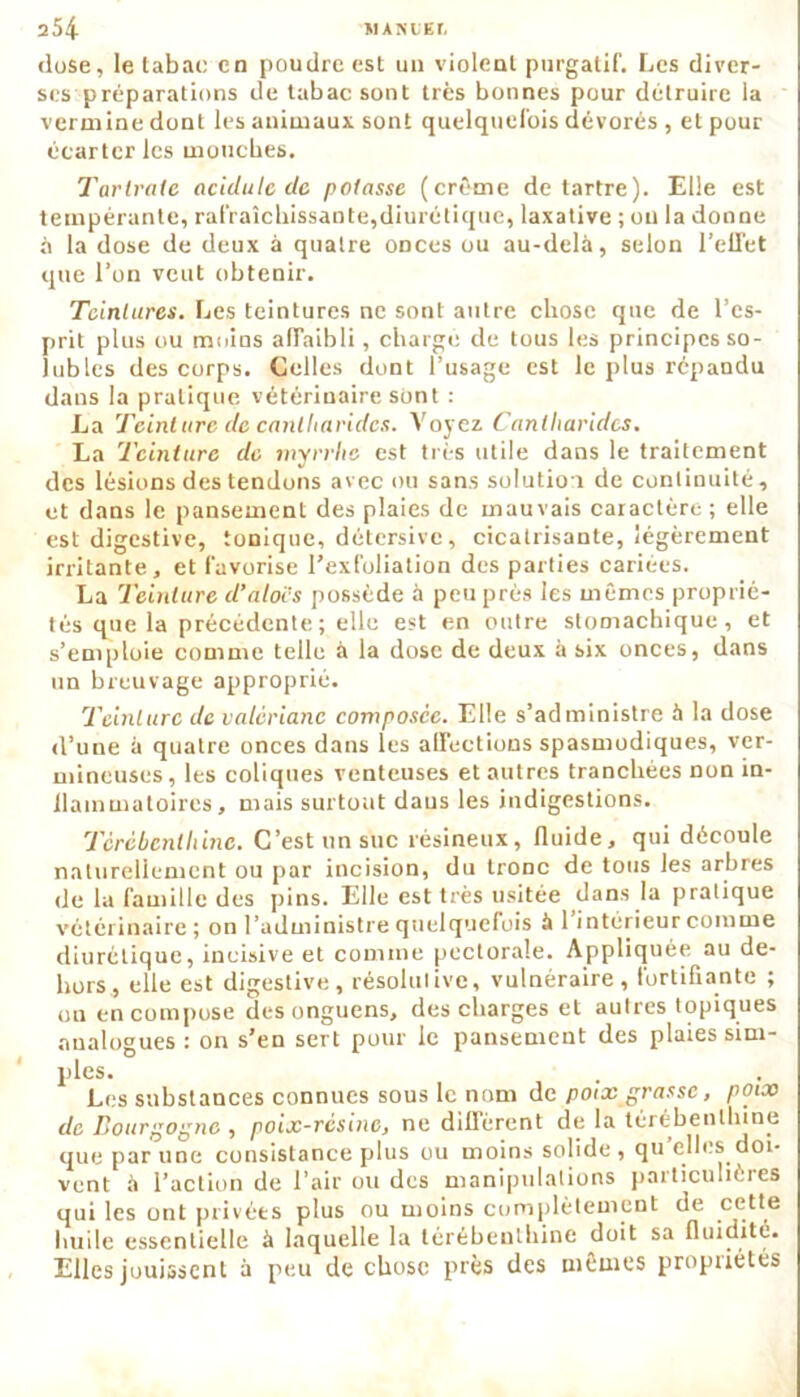 dose, le tabae en poudre est un violent purgatif. Les diver- ses préparations de tabac sont très bonnes pour détruire la vermine dont les animaux sont quelquefois dévorés , et pour écarter les mouches. Tarirate acidulé de potasse (crème détartré). Elle est tempérante, rafraîchissante,diurétique, laxative ; ou la donne fi la dose de deux à quatre onces ou au-delà, selon l’effet que l’on veut obtenir. Teintures. Les teintures ne sont autre chose que de l’es- prit plus ou moins affaibli, chargé de tous les principes so- lubles des corps. Celles dont l’usage est le plus répandu dans la pratique vétérinaire sont : La Teinture de cantharides. Voyez Cantharides. La Teinture de myrrhe est très utile dans le traitement des lésions des tendons avec ou sans solution de continuité, et dans le pansement des plaies de mauvais caractère ; elle est digestive, tonique, détersive, cicatrisante, légèrement irritante, et favorise l’exfoliation des parties cariees. La Teinture d’alors possède à peu près les mêmes proprié- tés que la précédente; elle est en outre stomachique, et s’emploie comme telle à la dose de deux à six onces, dans un breuvage approprié. Teinture de valériane composée. Elle s’administre à la dose d’une à quatre onces dans les affections spasmodiques, ver- mineuses, les coliques venteuses et autres tranchées non in- flammatoires, mais surtout daus les indigestions. Térébenthine. C’est un suc résineux, fluide, qui découle naturellement ou par incision, du tronc de tous les arbres de la famille des pins. Elle est très usitée dans la pratique vétérinaire; on l’administre quelquefois à 1 intérieur comme diurétique, incisive et comme pectorale. Appliquée au de- hors, elle est digestive, résolutive, vulnéraire, fortifiante ; ou en compose desonguens, des charges et autres topiques analogues : on s’en sert pour le pansement des plaies sim- ples. Les substances connues sous le nom de poix grasse, poix de Bourgogne , poix-résine, ne diffèrent de la térébenthine que par une consistance plus ou moins solide, qu elles doi- vent à l’action de l’air ou des manipulations particulières qui les ont privées plus ou moins complètement de cette huile essentielle à laquelle la térébenthine doit sa fluidité. Elles jouissent à peu de chose près des mêmes propriétés