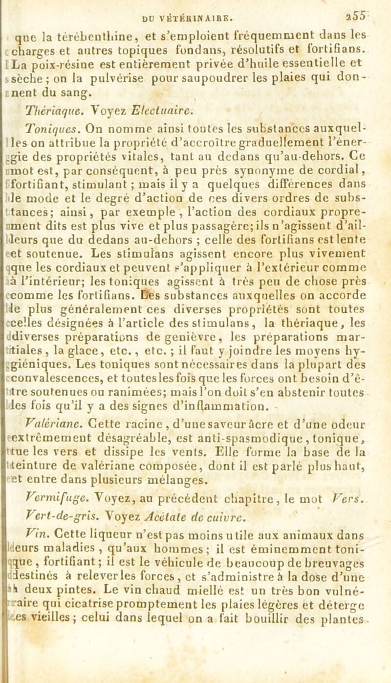que la térébenthine, et s’emploient fréquemment dans les charges et antres topiques fondans, résolutifs et fortifians. ILa poix-résine est entièrement privée d’huile essentielle et sèche; on la pulvérise pour saupoudrer les plaies qui don- rnent du sang. Thériaque. Voyez Elcctuairc. Toniques. On nomme ainsi toutes les substances auxquel- I les on attribue la propriété d’accroître graduellement l’èner- :gie des propriétés vitales, tant au dedans qu’au-dehors. Ce nmotest, par conséquent, à peu près synonyme de cordial, ! fortifiant, stimulant ; mais il y a quelques différences dans de mode et le degré d’action de ees divers ordres de subs- tances; ainsi, par exemple, l’action des cordiaux propre- ument dits est plus vive et plus passagère; ils n’agissent d’ail- leurs que du dedans au-dehors ; celle des fortifians est lente ret soutenue. Les stimulans agissent encore plus vivement qque les cordiaux et peuvent s’appliquer à l’extérieur comme à l’intérieur; les toniques agissent à très peu de chose près comme les fortifians. Des substances auxquelles on accorde lié plus généralement ces diverses propriétés sont toutes ocelles désignées à l’article des stimulans, la thériaque, les ddiverses préparations de genièvre, les préparations mar- tiales, la glace, etc., etc. ; il faut y joindre les moyens hy- giéniques. Les toniques sont nécessaires dans la plupart des cconvalescenccs, et toutesles fois que les forces ont besoin d’ê- titre soutenues ou ranimées; mais l’on doit s’en abstenir toutes lies fois qu’il y a des signes d’inflammation. Valériane. Cette racine, d’une saveur âcre et d’une odeur extrêmement désagréable, est anti-spasmodique , tonique, ttue les vers et dissipe les vents. Elle forme la base de la teinture de valériane composée, dont il est parlé plus haut, et entre dans plusieurs mélanges. Vermifuge. Voyez, au précédent chapitre, le mot Vers. Vert-de-gris. Voyez Acétate de cuivre. Vin. Cette liqueur n’est pas moins u tile aux animaux dans Meurs maladies, qu’aux hommes; il est éminemment toni- que, fortifiant; il est le véhicule de beaucoup de breuvages diestinés à relever les forces, et s’administre à la dose d’une si» deux pintes. Le vin chaud miellé est un très bon vulné- raire qui cicatrise promptement les plaies légères et déterge .es vieilles; celui dans lequel on a fait bouillir des plantes