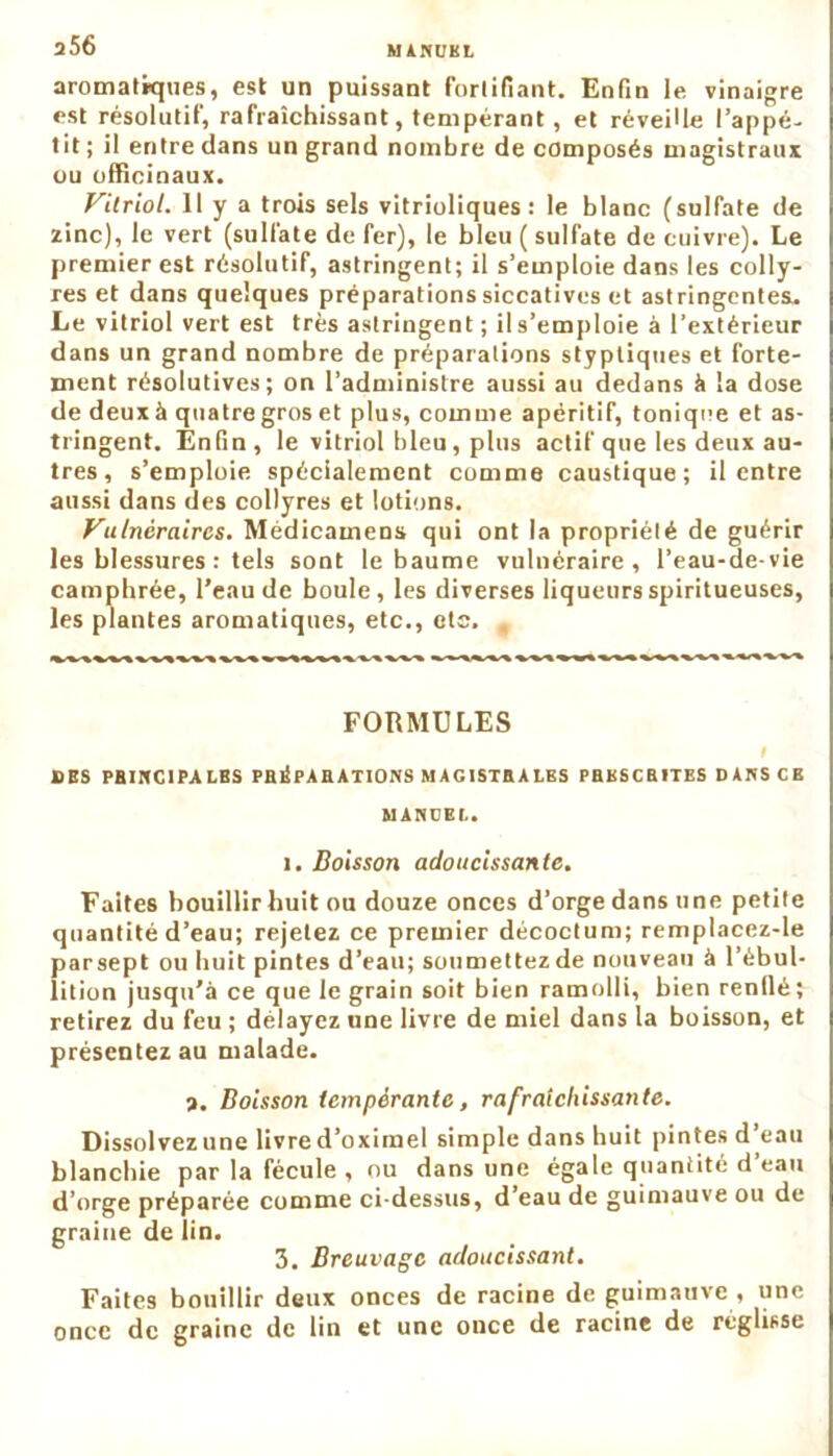 2 56 aromatiques, est un puissant Fortifiant. Enfin le vinaigre est résolutif, rafraîchissant, tempérant, et réveiüe l’appé- tit ; il entre dans un grand nombre de composés magistraux ou officinaux. Vitriol. Il y a trois sels vitrioliques : le blanc (sulfate de zinc), le vert (sulfate de fer), le bleu ( sulfate de cuivre). Le premier est résolutif, astringent; il s’emploie dans les colly- res et dans quelques préparations siccatives et astringentes. Le vitriol vert est très astringent ; ils’emploie à l’extérieur dans un grand nombre de préparations styptiques et forte- ment résolutives; on l’administre aussi au dedans à la dose de deux à quatre gros et plus, comme apéritif, tonique et as- tringent. Enfin, le vitriol bleu, plus actif que les deux au- tres, s’emploie spécialement comme caustique; il entre aussi dans des collyres et lotions. Vulnéraires. Médicamens qui ont la propriété de guérir les blessures : tels sont le baume vulnéraire, l’eau-de-vie camphrée, l’eau de boule, les diverses liqueurs spiritueuses, les plantes aromatiques, etc., etc. , FORMULES i DES PBIHC1PALBS PBIÏPAB ATIONS MAGISTRALES PBKSCB1TES DANS CK MARCEL. i. Boisson adoucissante. Faites bouillir huit ou douze onces d’orge dans une petite quantité d’eau; rejetez ce premier décoctum; remplacez-le parsept ou huit pintes d’eau; soumettez de nouveau à l’ébul- lition jusqu’à ce que le grain soit bien ramolli, bien renflé; retirez du feu ; délayez une livre de miel dans la boisson, et présentez au malade. 2. Boisson tempérante, rafraîchissante. Dissolvez une livre d’oximel simple dans huit pintes d’eau blanchie par la fécule , ou dans une égale quantité d’eau d’orge préparée comme ci-dessus, d’eau de guimauve ou de graine de lin. 3. Breuvage adoucissant. Faites bouillir deux onces de racine de guimauve , une once de graine de lin et une once de racine de réglisse