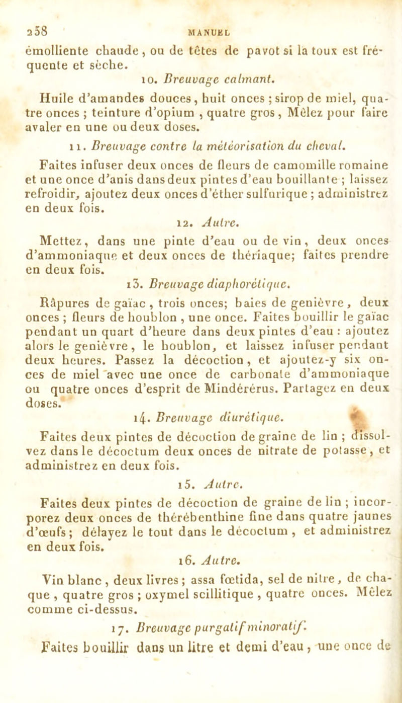 émolliente chaude, ou de têtes de pavot si la toux est fré- quente et sèche. 10. Breuvage calmant. Huile d’amandes douces, huit onces ; sirop de miel, qua- tre onces ; teinture d’opium , quatre gros , Mêlez pour faire avaler en une ou deux doses. 11. Breuvage contre la météorisation du cheval. Faites infuser deux onces de fleurs de camomille romaine et une once d’anis dansdeux pintesd’eau houillante ; laissez refroidir, ajoutez deux onces d’éther sulfurique ; administrez en deux fois. 12. Autre. Mettez, dans une pinte d’eau ou devin, deux onces d’ammoniaque et deux onces de thériaque; faites prendre en deux fois. i3. Breuvage diaphoréliqitc. Râpures de gaïae , trois onces; baies de genièvre, deux onces ; fleurs de houblon , une once. Faites bouillir le gaïae pendant un quart d’heure dans deux pintes d’eau : ajoutez alors le genièvre, le houblon, et laissez infuser pendant deux heures. Passez la décoction, et ajoutez-y six on- ces de miel avec une once de carbonate d’ammoniaque ou quatre onces d’esprit de Mindérérus. Partagez en deux doses. 4. Breuvage diurétique. Faites deux pintes de décoction de graine de lin ; dissui- vez dans le décoctum deux onces de nitrate de potasse, et administrez en deux fois. 15. Autre. Faites deux pintes de décoction de graine de lin ; incor- porez deux onces de thérébenthine fine dans quatre jaunes d’œufs; délayez le tout dans le décoctum , et administrez en deux fois. 16. Autre. Vin blanc , deux livres ; assa fœtida, sel de nilre, de cha- que , quatre gros ; oxymel scillitique , quatre onces. Mêlez comme ci-dessus. 17. Breuvage purgatif minoralif. Faites bouillir dans un litre et demi d’eau , une once de