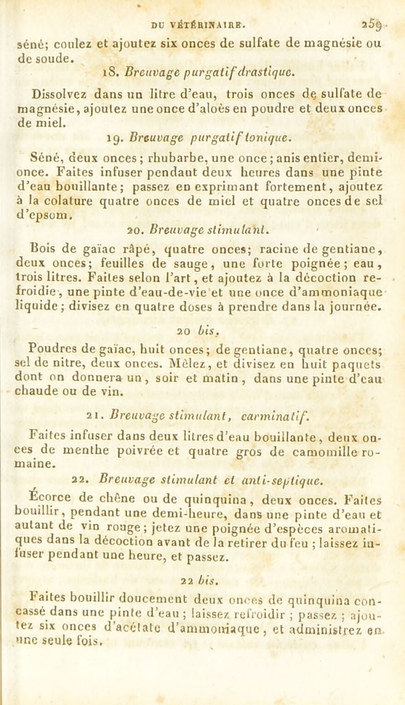 séné; coulez et ajoutez six onces de sulfate de magnésie ou de soude. îS. Breuvage purgatif drastique. Dissolvez dans un litre d’eau, trois onces de sulfate de magnésie, ajoutez une once d’aloès en poudre et deux onces de miel. 19. Breuvage purgatif tonique. Séné, deux onces ; rhubarbe, une once ; anis entier, demi- once. Faites infuser pendaut deux heures dans une pinte d’eau bouillante; passez eD exprimant fortement, ajoutez à la colature quatre onces de miel et quatre onces de sel d’epsom. 20. Breuvage slimutab.l. Bois de gaïae râpé, quatre onces; racine de gentiane, deux onces; feuilles de sauge, une forte poignée; eau, trois litres. Faites selon l’art, et ajoutez à la décoction re- froidie, une pinte d’eau-de-vie et une once d’ammoniaque liquide; divisez en quatre doses à prendre dans la journée. 20 bis. Poudres de gaïae, huit onces; de gentiane, quatre onces; sel de nitre, deux onces. Mêlez, et divisez en huit paquets dont on donnera un , soir et matin , dans une pinte d’eau chaude ou de vin. 21. Breuvage stimulant, carminatif. Faites infuser dans deux litres d’eau bouillante, deux on- ces de menthe poivrée et quatre gros de camomille ro- maine. 22. Breuvage stimulant et anti-septique. Écorce de chêne ou de quinquina, deux onces. Faites bouillir, pendant une demi-heure, dans une pinte d’eau et autant de vin rouge ; jetez une poignée d’espèces aromati- ques dans la décoction avant de la retirer du feu ; laissez in- fuser pendant une heure, et passez. 22 bis. faites bouillir doucement deux onces de quinquina con- cassé dans une pinte d’eau ; laissez refroidir ; passez ; ajou- tez six onces d’acétate d’ammoniaque, et administrez en une seule fois.