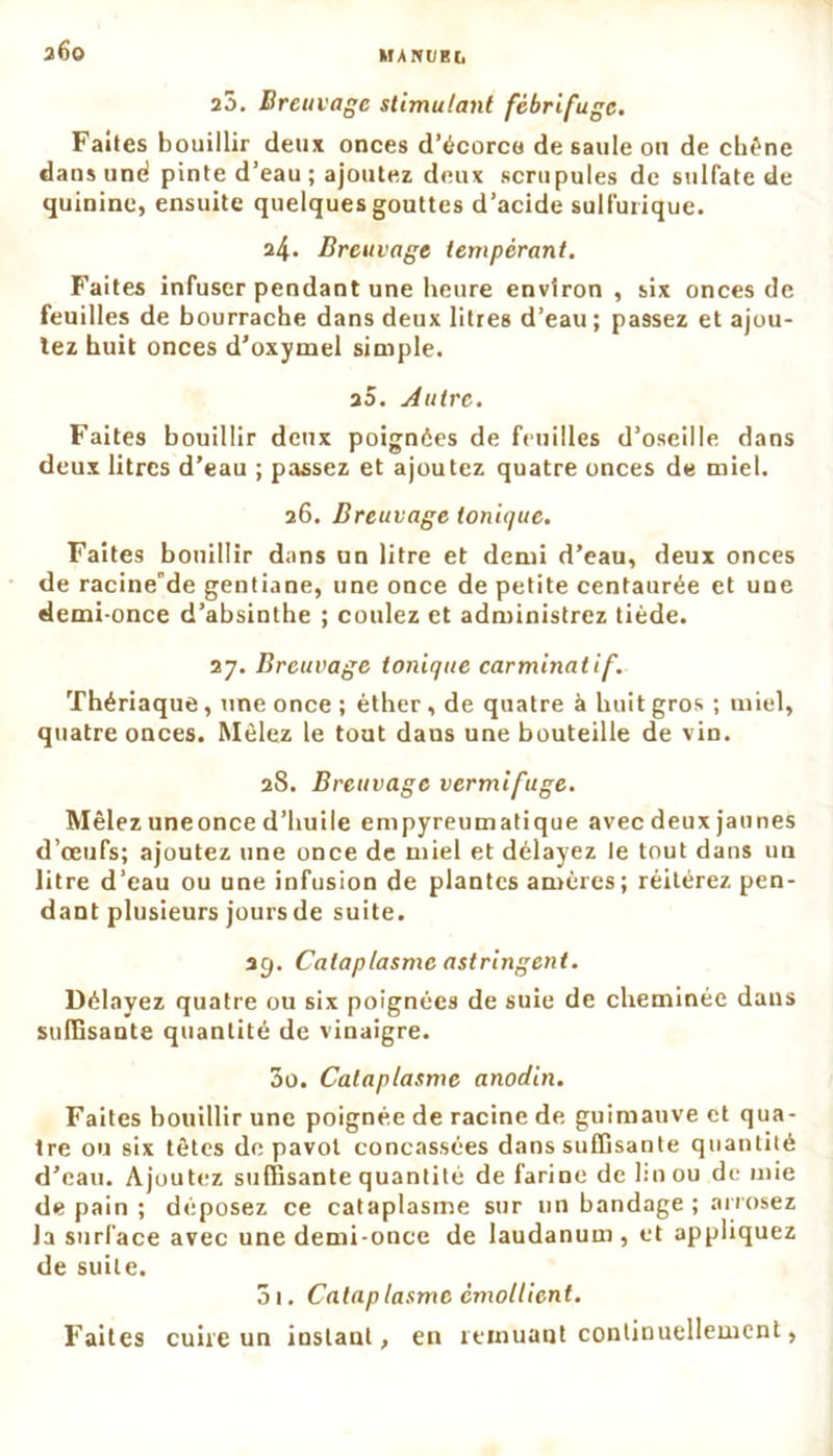 26 0 2Ô. Breuvage stimulant fébrifuge. Faites bouillir deux onces d’écorce de saule ou de chêne dans une! pinte d’eau; ajoutez deux scrupules de sulfate de quinine, ensuite quelques gouttes d’acide sulfurique. 24. Breuvage tempérant. Faites infuser pendant une heure environ , six onces de feuilles de bourrache dans deux litres d’eau; passez et ajou- tez huit onces d’oxymel simple. 20. Autre. Faites bouillir deux poignées de feuilles d’oseille dans deux litres d’eau ; passez et ajoutez quatre onces de miel. 26. Breuvage tonique. Faites bouillir dans un litre et demi d’eau, deux onces de racinede gentiane, une once de petite centaurée et une demi-once d’absinthe ; coulez et administrez tiède. 27. Breuvage tonique carminatif. Thériaque, une once ; éther, de quatre à huit gros ; miel, quatre onces. Mêlez le tont dans une bouteille de vin. 28. Breuvage vermifuge. Mêlez uneonce d’huile empyreumatique avec deux jaunes d’œufs; ajoutez une once de miel et délayez le tout dans un litre d’eau ou une infusion de plantes amères; réitérez pen- dant plusieurs jours de suite. 39. Cataplasme astringent. Délayez quatre ou six poignées de suie de cheminée dans suffisante quantité de vinaigre. 3o. Cataplasme anodin. Faites bouillir une poignée de racine de guimauve et qua- tre ou six têtes de pavot concassées dans suffisante quantité d’eau. Ajoutez suffisante quantité de farine de lui ou de mie de pain ; déposez ce cataplasme sur un bandage ; arrosez la surface avec une demi-once de laudanum , et appliquez de suite. 5i. Cataplasme émollient. Faites cuire un instant, en remuant continuellement,