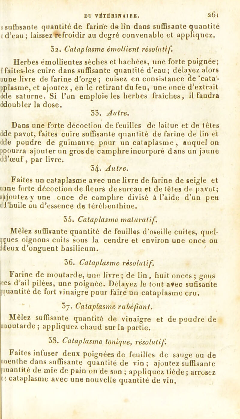 do vÉTÉnirmBB. a6i > suffisante quantité de farine de lin dans suffisante quantité d’eau; laissez refroidir au degré convenable et appliquez. 02. Cataplasme émollient résolutif. Herbes émollientes sèches et hachées, une forte poignée; ffaites-les cuire dans suffisante quantité d’eau; délayez alors uune livre de farine d’orge ; cuisez en consistance de’cata- pplasme, et ajoutez , en le retirant du feu, une once d’extrait dde saturne. Si l’on emploie les herbes fraîches, il faudra ddoubler la dose. 33. Autre. Dans une forte décoction de feuilles de laitue et de têtes dde pavot, faites cuire suffisante quantité de farine de lin et dde poudre de guimauve pour un cataplasme, auquel on ppourra ajouter un gros de camphre incorporé dans un jaune dd'œuf, par livre. 34. Autre. Faites un cataplasme avec une livre de farine de seigle et lune forte décoction de (leurs de sureau et de tètes de pavot; apjoutez y une ouce de camphre divisé à l’aide d’un peu di’huile ou d’essence de térébenthine. 35. Cataplasme maluratif. Mêlez suffisante quantité de feuilles d'oseille cuites, quel- ques oignons cuits sous la cendre et environ udo once ou dieux d’onguent basilicum. 36. Cataplasme résolutif. Farine de moutarde, une livre ; de lin , huit onces ; gous pes d’ail pilées, une poignée. Délayez le tout avec sufisante [juaulité de fort vinaigre pour faire un cataplasme cru. 3-. Cataplasme rubéfiant. Melez suffisante quantité de vinaigre et de poudre de [moutarde ; appliquez chaud sur la partie. 38. Cataplasme tonique, résolutif. Faites infuser deux poignées de feuilles de sauge ou de i aenthe dans suffisante quantité de vin; ajoutez suffisante J uantité de mie de pain on de son ; appliquez tiède ; arrosez J : cataplasme avec une nouvelle quantité de viu.