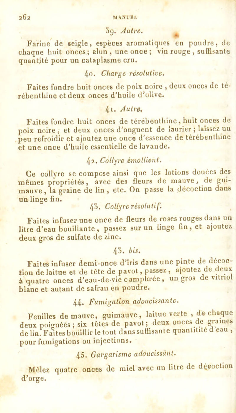 3o. Autre. Farine de seigle, espèces aromatiques en poudre, de chaque huit onces; alun , une once ; vin rouge , suffisante quantité pour un cataplasme cru. 4o. Charge résolutive. Faites fondre huit onces de poix noire , deux onces de té- rébenthine et deux onces d’huile d’olive. 4i. Autre. Faites fondre huit onces de térébenthine, huit onces de poix noire, et deux onces d’onguent de laurier ; laissez uu peu refroidir et ajoutez une once d’essence de térébenthine et une once d’huile essentielle de lavande. 42. Collyre émollient. Ce collyre se compose ainsi que les lotions douées des mêmes propriétés, avec des fleurs de mauve, de gui- mauve , la graine de lin , etc. On passe la décoction dans un linge fin. 43. Collyre résolutif. Faites infuser une once de fleurs de roses rouges dans un litre d’eau bouillante, passez sur un linge Gn,et ajoutez deux gros de sulfate de zinc. 43. bis. Faites infuser demi-once d’iris dans une pinte de décoc- tion de laitue et de tête de pavot, passez, ajoutez de deux à quatre onces d’eau-de vie camphrée, un gros de vitriol blanc et autant de safran en poudre. 44. Fumigation adoucissante. Feuilles de mauve, guimauve, laitue verte , de chaque deux poignées; six têtes de pavot; deux onces de graines delin. Faites bouillir le tout danssuffisante quantitite d eau , pour fumigations ou injections. 45. Gargarisme adoucissant. Mêlez quatre onces de miel avec un litre de décoction d’orge.