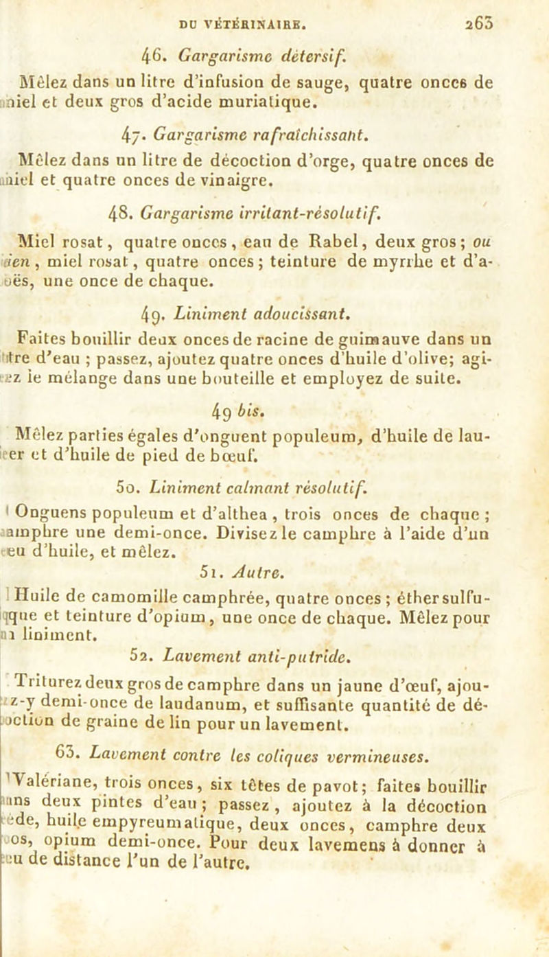 DO VKTÉHlNAtRE. 265 46. Gargarisme détersif. Mêlez dans un litre d’infusion de sauge, quatre oncc6 de iniel et deux gros d’acide muriatique. 47. Gargarisme rafraîchissant. Mêlez dans un litre de décoction d’orge, quatre onces de iiiiiel et quatre onces de vinaigre. 48. Gargarisme irrilant-résolutif. Miel rosat, quatre onces , eau de Rabel, deux gros; ou «en, miel rosat, quatre onces; teinture de myrrhe et d’a- oës, une once de chaque. 49. Liniment adoucissant. Faites bouillir deux onces de racine de guimauve dans un itre d’eau ; passez, ajoutez quatre onces d’huile d’olive; agi- ’i'z ie mélange dans une bouteille et employez de suite. 49 his. Mêlez parties égales d'onguent populeum, d’huile de lau- icer et d’huile de pied de bœuf. 5o. Liniment calmant résolutif. Onguens populeum et d’althea , trois onces de chaque ; camphre une demi-once. Divisez le camphre à l’aide d’nn teu d’huile, et mêlez. 5i. Autre. Huile de camomille camphrée, quatre onces ; éthersulfu- qque et teinture d’opium, une once de chaque. Mêlez pour ni liniment. 5a. Lavement anti-putride. Triturez deux gros de camphre dans un jaune d’œuf, ajou- z-y demi-once de laudanum, et suffisante quantité de dé- jetion de graine de lin pour un lavement. 63. Lavement contre les coliques vermineuses. ’V alériane, trois onces, six têtes de pavot; faites bouillir ms deux pintes d’eau ; passez , ajoutez à la décoction ede, huil.e empyreumatique, deux onces, camphre deux os, opium demi-once. Pour deux lavemens à donner à :u de distance l'un de l’autre.