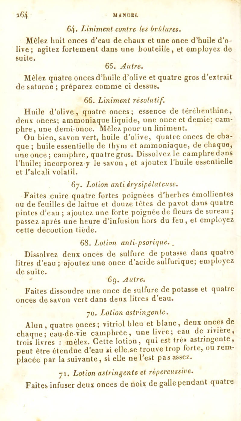 64- Liniment contre les brûlures. Mêlez huit onces d’eau de chaux et une once d’huile d’o- live; agitez fortement dans une bouteille, et employez de suite. 65. Autre. Mêlez quatre onces d’huile d’oüve et quatre gros d’extrait de saturne ; préparez comme ci dessus. 66. Liniment résolutif. Huile d’olive, quatre onces; essence de térébenthine, deux onces; ammoniaque liquide, une once et demie: cam- phre, une demi-once. Mêlez pour un liniment. Ou bien, savon vert, huile d’olive, quatre onces de cha- que ; huile essentielle de thym et ammoniaque, de chaque, une once ; camphre, quatre gros. Dissolvez le camphre dans l’huile; incorporez y le savon, et ajoutez l’huile essentielle et l’alcali volatil. 67. Lotion anii érysipélateuse. Faites cuire quatre fortes poignées d’herbes émollientes ou de feuilles de laitue et douze têtes de pavot dans quatre pintes d’eau ; ajoutez une forte poignée de (leurs de sureau ; passez après une heure d’infusion hors du feu, et employez cette décoction tiède. 68. Lotion anti-psorique.. Dissolvez deux onces de sulfure de potasse dans quatre litres d’eau ; ajoutez une once d’acide sulfurique; employez de suite. ' 69. Autre. Faites dissoudre une once de sulfure de potasse et quatre onces de savon vert dans deux litres d’eau. 70. Lotion astringente. Alun, quatre onces; vitriol bleu et blanc, deux onces de chaque; eau-de-vie camphrée, une livre; eau de rivière, trois livres : mêlez. Cette lotion , qui est très astringente, peut être étendue d’eau si elle se trouve trop iorte, ou rem- placée par la suivante, si elle ne l’est pas assez. 71. Lotion astringente et rèpcrcussive. Faites infuser deux onces de noix de galle pendant quatre