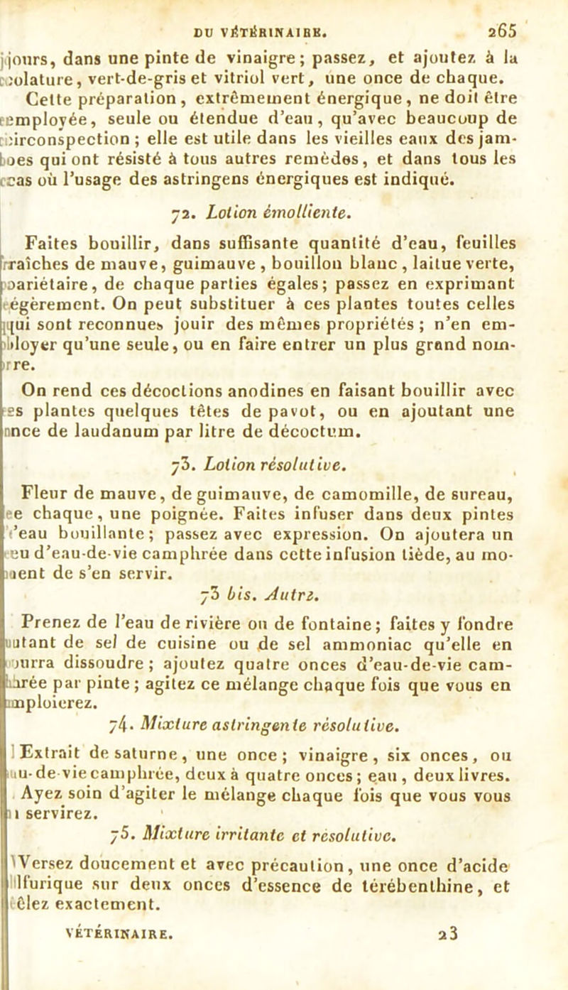 jq'ours, dans une pinte de vinaigre; passez, et ajoutez à la ,'olature, vert-de-gris et vitriol vert, une once de chaque. Cette préparation, extrêmement énergique, ne doit être eemplovée, seule ou étendue d’eau, qu’avec beaucoup de circonspection ; elle est utile dans les vieilles eaux des jam- boes qui ont résisté à tous autres remèdes, et dans tous les tcas où l’usage des astringens énergiques est indiqué. 72. Lotion émolliente. Faites bouillir, dans suffisante quantité d’eau, feuilles rraîches de mauve, guimauve , bouillon blanc, laitue verte, 'oariétaire, de chaque parties égales; passez en exprimant légèrement. On peut substituer à ces plantes toutes celles iqui sont reconnues jouir des mêmes propriétés ; n’en em- ployer qu’une seule, ou en faire entrer un plus grand noin- rre. On rend ces décoctions anodines en faisant bouillir avec css plantes quelques têtes de pavot, ou en ajoutant une nnce de laudanum par litre de décoctum. ÿ3. Lotion résolutive. Fleur de mauve, de guimauve, de camomille, de sureau, ee chaque, une poignée. Faites infuser dans deux pintes ’eau bouillante; passez avec expression. On ajoutera un 1 eu d’eau-de-vie camphrée dans cette infusion tiède, au mo- ment de s’en servir. bis. Autre. Prenez de l’eau de rivière ou de fontaine; faites y fondre uutant de sel de cuisine ou de sel ammoniac qu’elle en jurra dissoudre; ajoutez quatre onces d’eau-de-vie cam- pée par pinte ; agitez ce mélange chaque fois que vous en itnploierez. ÿ4. Mixture astringente résolutive. Extrait de Saturne, une once; vinaigre, six onces, ou nu- de vie camphrée, deux à quatre onces; eau, deux livres. Ayez soin d’agiter le mélange chaque fois que vous vous n servirez. y5. Mixture irritante et résolutive. Versez doucement et avec précaution, une once d’acide llurique sur deux onces d’essence de térébenthine, et êlez exactement. VÉTÉRINAIRE. 2 3