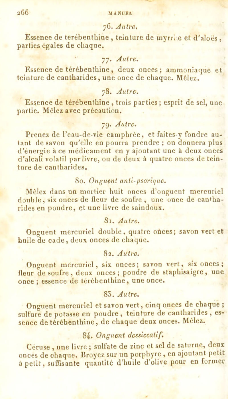 76. Autre. Essence de térébenthine , teinture de mynve et d’aloës, parties égales de chaque. 77. Autre. Essence de térébenthine, deux onces; ammoniaque et teinture de cantharides, une once de chaque. Mêlez. 78. Autre. Essence de térébenthine , trois parties ; esprit de sel, une partie. Mêlez avec précaution. 79. Autre. Prenez de l’eau-de-vie camphrée, et faites-y fondre au- tant de savon qu’elle en pourra prendre ; on donnera plus d’énergie à ce médicament en y ajoutant une à deux onces d’alcali volatil par livre, ou de deux à quatre onces de tein- ture de cantharides. 80. Onguent anli-psorir/uc. Mêlez dans un mortier huit onces d’onguent mercuriel double, six onces de fleur de soufre , une once de cantha- rides en poudre, et une livre de saindoux. 81. Autre. Onguent mercuriel double, quatre oùces; savon vert et huile de cade, deux onces de chaque. 82. Autre. Onguent mercuriel, six onces; savon vert, six onces ; fleur de soufre, deux onces; poudre de staphisaigre, une once ; essence de térébenthine, une once. 83. Autre. Onguent mercuriel et savon vert, cinq onces de chaque ; sulfure de potasse en poudre, teinture de cantharides , es- sence de térébenthine, de chaque deux onces. Mêlez. 84. Onguent dcssiccalif. Céruse , une livre ; sulfate de zinc et sel de Saturne, deux onces de chaque. Broyez sur un porphyre , en ajoutant petit é petit, suffisante quantité d’huile d’olive pour en former