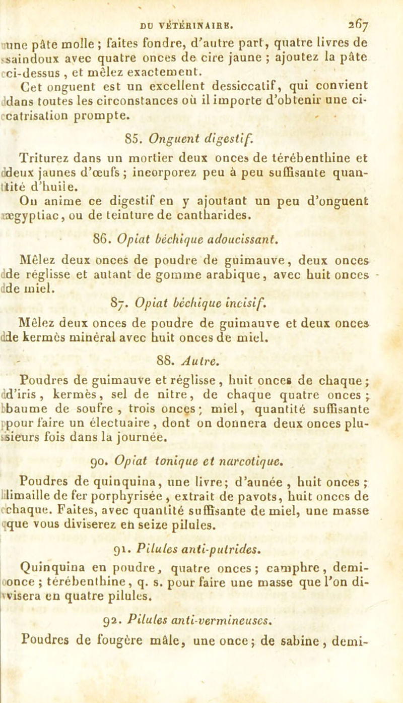 une pâte molle ; faites fondre, d’autre part, quatre livres de • saindoux avec quatre onces de cire jaune ; ajoutez la pâte cci-dessus , et mêlez exactement. Cet onguent est un excellent dessiccalif, qui convient dans toutes les circonstances où il importe d’obtenir une ci- ccatrisation prompte. 85. Onguent digestif. Triturez dans un mortier deux onces de térébenthine et ddeux jaunes d’œufs; incorporez peu à peu suffisante quan- tifié d’buiie. Ou anime ce digestif en y ajoutant un peu d’onguent ucgypliac, ou de teinture de cantharides. 86. O plat bèchique adoucissant. Mêlez deux onces de poudre de guimauve, deux onces dde réglisse et autant de gomme arabique, avec huit onces • dde miel. 87. Opiat bèchique incisif. Mêlez deux onces de poudre de guimauve et deux once» dde kermès minéral avec huit onces de miel. 88. Autre. Poudres de guimauve et réglisse , huit onces de chaque ; dd’iris, kermès, sel de nitre, de chaque quatre onces ^ bbaume de soufre, trois onces; miel, quantité suffisante ppour faire un électuaire , dont on donnera deux onces plu- sieurs fois dans la journée. 90. Opiat ionique et narcotique. Poudres de quinquina, une livre; d’aunée , huit onces ; limaille de fer porphyrisée , extrait de pavots, huit onces de cchaque. Faites, avec quantité suffisante de miel, une masse cque vous diviserez eh seize pilules. 91. Pilules anti putrides. Quinquina en poudre, quatre onces; camphre, demi- oonce ; térébenthine, q. s. pour faire une masse que l’on di- 'visera en quatre pilules. 92. Pilules anti-vermineuses. Poudres de fougère mâle, une once; de Sabine, demi-
