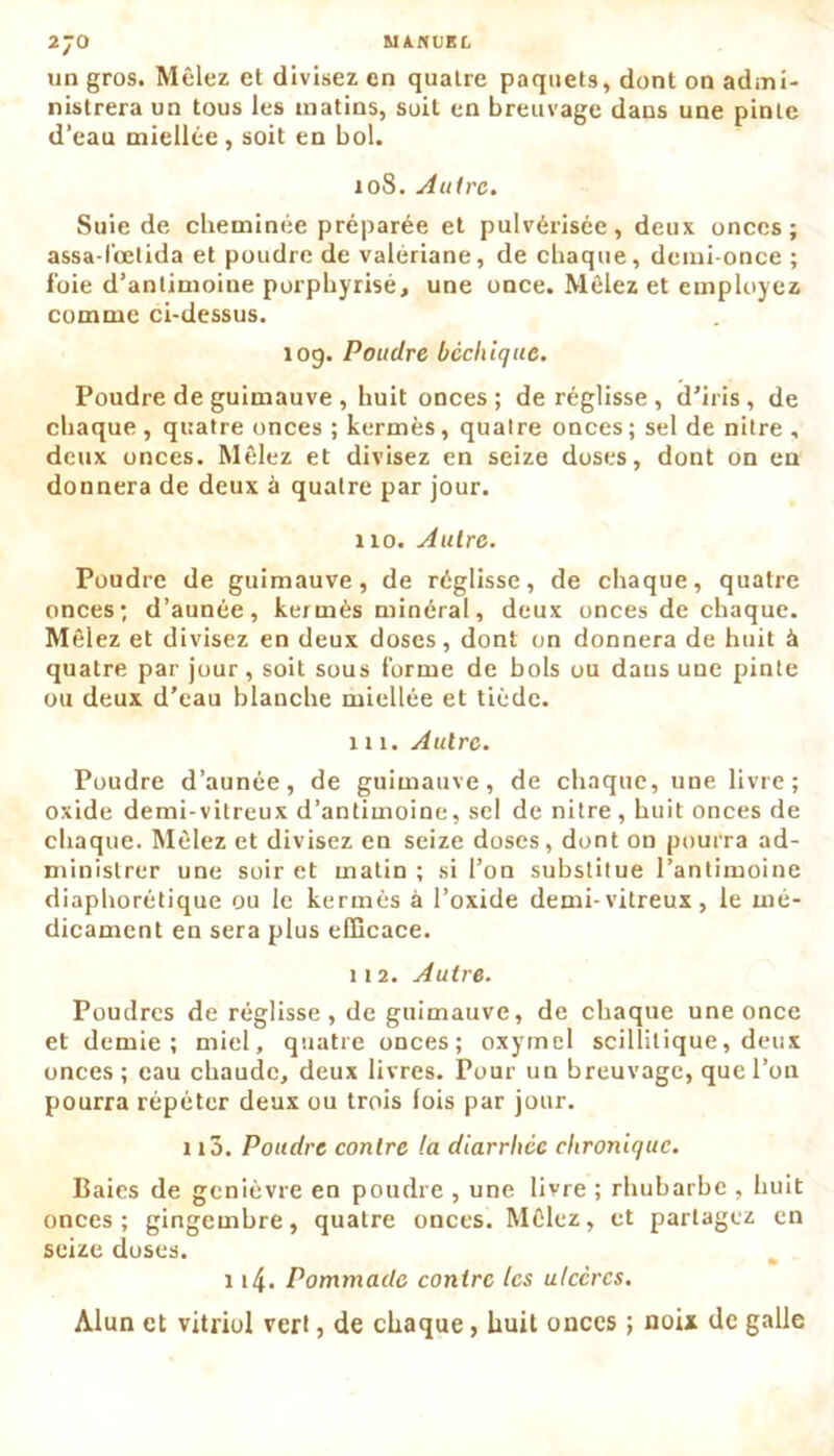 un gros. Mêlez et divisez en quatre paquets, dont on admi- nistrera un tous les matins, soit en breuvage dans une pinte d’eau miellée , soit en bol. 108. Autre. Suie de cheminée préparée et pulvérisée, deux onces; assa-lœtida et poudre de valériane, de chaque, demi-once ; foie d’antimoine porphyrisé, une once. Mêlez et employez comme ci-dessus. 109. Poudre béchique. Poudre de guimauve , huit onces ; de réglisse, d’iris, de chaque, quatre onces ; kermès, quatre onces; sel de nitre , deux onces. Mêlez et divisez en seize doses, dont on en donnera de deux à quatre par jour. 110. Autre. Poudre de guimauve, de réglisse, de chaque, quatre onces; d’aunée, kermès minéral, deux onces de chaque. Mêlez et divisez en deux doses, dont on donnera de huit à quatre par jour, soit sous forme de bols ou dans une pinte ou deux d’eau blanche miellée et tiède. 111. Autre. Poudre d’aunée, de guimauve, de chaque, une livre; oxide demi-vitreux d’antimoine, sel de nitre , huit onces de chaque. Mêlez et divisez en seize doses, dont on pourra ad- ministrer une soir et matin; si l’on substitue l’antimoine diaphorétique ou le kermès à l’oxide demi-vitreux, le mé- dicament en sera plus efficace. 112. Autre. Poudres de réglisse, de guimauve, de chaque une once et demie; miel, quatre onces; oxymel scillilique, deux onces; eau chaude, deux livres. Pour un breuvage, que l’ou pourra répéter deux ou trois fois par jour. 115. Poudre contre la diarrhée chronique. Baies de genièvre en poudre , une livre ; rhubarbe , huit onces; gingembre, quatre onces. Mêlez, et partagez en seize doses. 114. Pommade contre les ulcères. Alun et vitriol vert, de chaque, huit onces ; noix de galle
