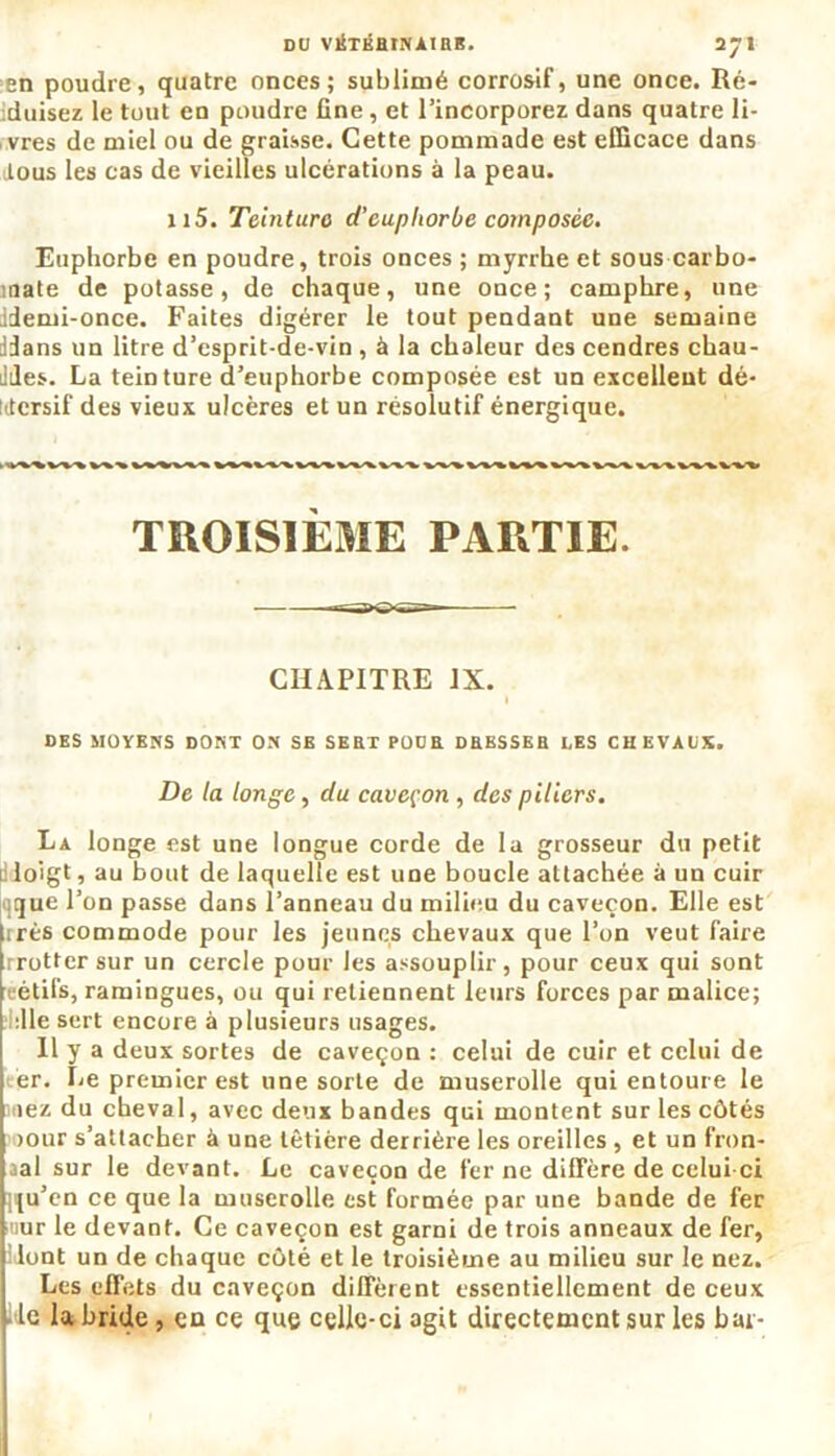 en poudre, quatre onces; sublimé corrosif, une once. Ré- duisez le tout cd poudre fine , et l’incorporez dans quatre li- vres de miel ou de graisse. Cette pommade est efficace dans dous les cas de vieilles ulcérations à la peau. 115. Teinture d’cupliorbe composée. Euphorbe en poudre, trois onces ; myrrhe et sous carbo- rnate de potasse, de chaque, une once; camphre, une idemi-once. Faites digérer le tout pendant une semaine Jdans un litre d’esprit-de-vin , à la chaleur des cendres chau- Jdes. La teinture d’euphorbe composée est un excellent dé- ktersif des vieux ulcères et un résolutif énergique. TROISIÈME PARTIE. CHAPITRE IX. I DES MOYENS DONT ON SE SERT POUR DRESSER LES CHEVAUX. De la longe, du caveçon , des piliers. La longe est une longue corde de la grosseur du petit dloigt, au bout de laquelle est une boucle attachée à un cuir ique l’on passe dans l’anneau du milieu du caveçon. Elle est très commode pour les jeunes chevaux que l’on veut faire rrottersur un cercle pour les assouplir, pour ceux qui sont eétifs, ramingues, ou qui retiennent leurs forces par malice; :11e sert encore à plusieurs usages. Il y a deux sortes de caveçon : celui de cuir et celui de er. Le premier est une sorte de muserolle qui entoure le iez du cheval, avec deux bandes qui montent sur les côtés >our s’attacher à une têtière derrière les oreilles, et un fron- tal sur le devant. Le caveçon de fer ne diffère de celui-ci ]{u’en ce que la muserolle est formée par une bande de fer nur le devant. Ce caveçon est garni de trois anneaux de fer, lont un de chaque côté et le troisième au milieu sur le nez. Les effets du caveçon diffèrent essentiellement de ceux . le la bride , en ce que celle-ci agit directement sur les bar-