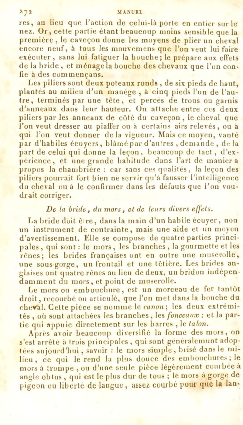 res, au lieu que l’action de celui-là porte en entier sur le nez. Or, cette partie étant beaucoup moins sensible que la première, le caveçon donne les moyens de plier un cheval encore neuf, à tous les mouvemens que l’on veut lui faire exécuter, sans lui fatiguer la bouche; le prépare aux effets de la bride , et ménage la bouche des chevaux que l’on con- fie à des cummençans. Les piliers sont deux poteaux ronds , de six pieds de haut, plantés au milieu d’un manège , à cinq pieds l’un de l’au- tre, terminés par une tête, et percés de trous ou garnis d’anneaux dans leur hauteur. On attache entre ces deux piliers par les anneaux de côté du caveçon , le cheval que l’on veut dresser au piaffer ou à certains airs relevés, ou à qui l’on veut donner de la vigueur. Mais ce moyen, vanté par d’habiles écuyers, blâmé par d’autres , demande , de la part de celui qui donne la leçon, beaucoup de tact, d’ex- périence, et une grande habitude dans l’art de maniera propos la chambrière : car sans ces qualités, la leçon des piliers pourrait fort bien ne servir qu’à fausser l’intelligence du cheval ou à le confirmer dans les défauts que l’on vou- drait corriger. De ta bride, du mors, et de leurs divers effets. La bride doit être, dans la main d’un habile écuyer, non un instrument de contrainte, mais une aide et un moyen d’avertissement. Elle se compose de quatre parties princi- pales, qui sont : le mors, les blanches , la gourmette et les rênes; les brides françaises ont en outre une muserolle, une sous-gorge, un front ail et une têtière. Les brides an- glaises ont quatre rênes au lieu de deux, un bridou indépen damaient du mors, et point de muserolle. Le mors ou embouchure, est un morceau de fer tantôt droit, recourbé ou articulé, que l’on met dans la bouche du cheVal. Celte pièce se nomme le canon ; les deux extrémi- tés , où sont attachées les branches, les fonceaux ; et la par- tie qui appuie directement sur les barres , le talon. Après avoir beaucoup diversifié la forme des mors, on s’est arrêté à trois principales , qui sont généralemunt adop- tées aujourd’hui, savoir : le mors simple, brisé dans le mi- lieu , ce qui le rend la plus douce des embouchures ; le mors à trompe , ou d’une seule pièce légèrement courbée à angle, obtus , qui est le plus dur de tous ; le mors à gorge de pigeon ou liberté de langue, assez courbé pour que la lan*