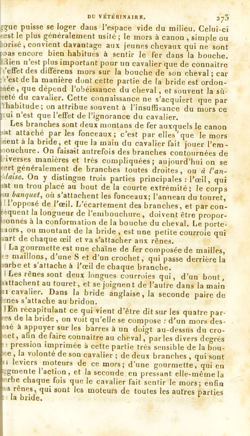 r?ue puisse se loger dans l’espace vide du milieu. Celui-ci . est le plus généralement usité ; le mors à canon , simple ou , arisé, convient davantage aux jeunes chevaux qui ne sont pas encore bien habitues à sentir le fer dans la bouche, rtien n est plus important pour un cavalier que de connaître ‘'effet des différens mors sur la bouche de son cheval ; car c’est de la manière dont cette partie de la bride est ordon- née, que dépend l’obéissance du cheval, et souvent la sù- fete du cavalier. Cette connaissance ne s’acquiert que par habitude, on attribue souvent à 1 insuffisance du mors ce |iui n’est que l’effet de l’ignorance du cavalier. Les branches sont deux montans de fer auxquels le canon i|Rt attaché par les fonceaux; c’est par elles'que le mors iàeut à la bride, et que la main du cavalier fait jouer l’em- ouchure. On faisait autrefois des branches contournées de I iverses manières et très compliquées; aujourd’hui on se eert généralement de branches toutes droites, ou A 1‘an- glaise. On y distingue trois parties principales : l’œil, qui >st un trou placé au bout de la courte extrémité; le corps 11 b(in(]uet, où s attachent les fonceaux; l’annean du touret, l’opposé de l’œil. L’écartement des branches, et par con- séquent la longueur de l’embouchure, doivent être propor- ionnés à la conformation de la bouche du cheval. Le porte- îors, ou montant de la bride , est une petite courroie qui art de chaque œil et va s’attacher aux rênes. La gourmette est une chaîne de fer composée de mailles, ’ e maillons, d’une S et d’un crochet, qui passe derrière la arbe et s attache à l’œil de chaque branche. I Les rênes sont deux longues courroies qui, d’un bout, attachent au touret, et se joignen t de l’autre dans la main ii cavalier. Dans la bride anglaise, la seconde paire de nés s’attache au bridon. En récapitulant ce qui vient d’être dit sur les quatre par- es de la bride, on voit qu’elle se compose : d’un mors des- tiné à appuyer sur les barres à un doigt au-dessus du cro- iciet, afin de faire connaître au cheval, parles divers degrés i pression imprimée à cette partie très sensible de la bou- e , la volonté de son cavalier ; de deux branches , qui sont '> leviers moteurs de ce mors; d’une gourmette, qui en i:gmente 1 action, et la seconde en pressant elle-même la rbe chaque fois que le cavalier fait sentir le mors; enfin s rênes, qui sont les moteurs de toutes les autres parties ! ; la bride.