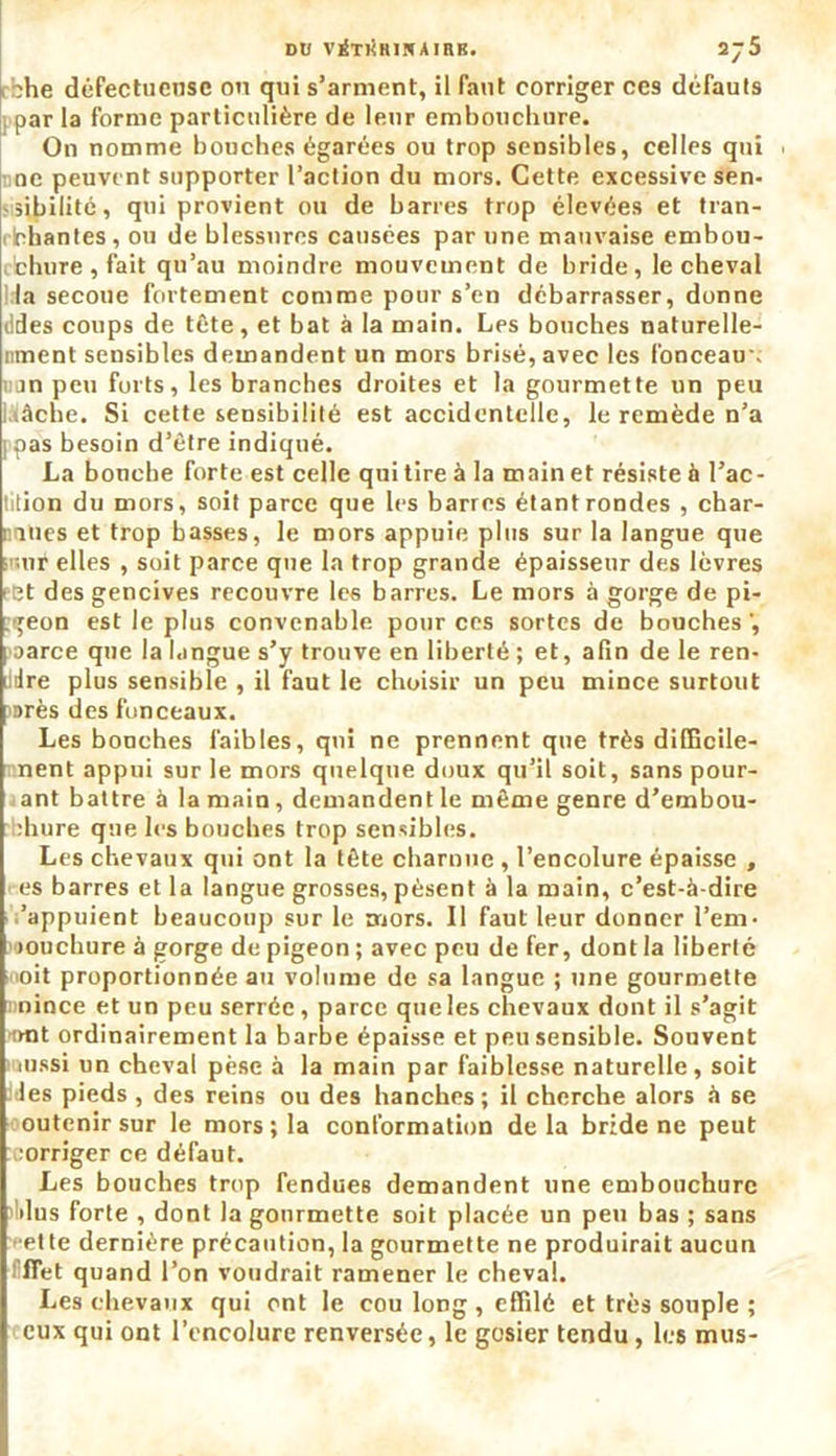 k che défectueuse ou qui s’arment, il faut corriger ces défauts par la forme particulière de leur embouchure. On nomme bouches égarées ou trop sensibles, celles qui . ne peuvent supporter l’action du mors. Cette excessive sen- sibilité, qui provient ou de barres trop élevées et tran- i Chantes , ou de blessures causées par une mauvaise embou- chure , fait qu’au moindre mouvement de bride, le cheval Ida secoue fortement comme pour s’en débarrasser, donne ddes coups de tête, et bat à la main. Les bouches naturelle- nment sensibles demandent un mors brisé, avec les fonceau-; i;jn peu forts, les branches droites et la gourmette un peu âche. Si cette sensibilité est accidentelle, le remède n’a 1 pas besoin d’être indiqué. La bouche forte est celle qui tire à la main et résiste à Pac- tition du mors, soit parce que les barres étant rondes , char- : mes et trop basses, le mors appuie plus sur la langue que ur elles , soit parce que la trop grande épaisseur des lèvres ect des gencives recouvre les barres. Le mors à gorge de pi- geon est le plus convenable pour ces sortes de bouches poarce que la langue s’y trouve en liberté ; et, afin de le ren- dre plus sensible , il faut le choisir un peu mince surtout arès des fonceaux. Les bonches faibles, qui ne prennent que très difficile- nent appui sur le mors quelque doux qu’il soit, sans pour- ant battre à la main, demandent le même genre d’embou- :hure que les bouches trop sensibles. Les chevaux qui ont la tête charnue , l’encolure épaisse , es barres et la langue grosses, pèsent à la main, c’est-à-dire 'appuient beaucoup sur le mors. Il faut leur donner l’em- Hioucbure à gorge de pigeon ; avec peu de fer, dont la liberté oit proportionnée au volume de sa langue ; une gourmette nince et un peu serrée, parce que les chevaux dont il s’agit mit ordinairement la barbe épaisse et peu sensible. Souvent 'aussi un cheval pèse à la main par faiblesse naturelle, soit les pieds , des reins ou des hanches; il cherche alors à se outenir sur le mors; la conformation delà bride ne peut corriger ce défaut. Les bouches trop fendues demandent une embouchure dus forte , dont la gourmette soit placée un peu bas ; sans ette dernière précaution, la gourmette ne produirait aucun flet quand l’on voudrait ramener le cheval. Les chevaux qui ont le cou long, effilé et très souple ; eux qui ont l’encolure renversée, le gosier tendu, les mus-