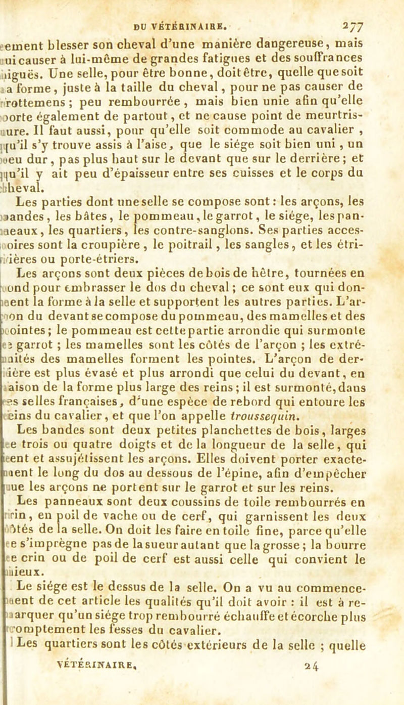 •einent blesser son cheval d’une manière dangereuse, mais uicauser à lui-môme de grandes fatigues et des souffrances ûguës. Une selle, pour être bonne, doit être, quelle que soit a forme, juste à la taille du cheval, pour ne pas causer de rottemens ; peu rembourrée, mais bien unie afin qu’elle 1 oortc également de partout, et ne cause point de meurtris- sure. Il faut aussi, pour qu’elle soit commode au cavalier , H[u’il s’y trouve assis à l’aise * que le siège soit bien uni, un weu dur, pas plus haut sur le devant que sur le derrière ; et jqu’il y ait peu d’épaisseur entre ses cuisses et le corps du rbhëval. Les parties dont une selle se compose sont: les arçons, les landes, les bâtes, le pommeau, le garrot, le siège, les pan- îaeaux, les quartiers, les contre-sanglons. Ses parties acces- oires sont la croupière , le poitrail, les sangles, et les étri- ivières ou porte-étriers. Les arçons sont deux pièces de bois de hêtre, tournées en ond pour embrasser le dos du cheval ; ce sont eux qui don- ment la forme à la selle et supportent les autres parties. L’ar- on du devantsecompose du pommeau, des mamelles et des ointes; le pommeau est cettepartie arrondie qui surmonte eï garrot ; les mamelles sont les côtés de l’arçon ; les extré- uaités des mamelles forment les pointes. L’arçon de der- nière est plus évasé et plus arrondi que celui du devant, en aison de la forme plus large des reins ; il est surmonté, dans es selles françaises, d’une espèce de rebord qui entoure les eins du cavalier, et que l’on appelle iroussequin. Les bandes sont deux petites planchettes de bois, larges e trois ou quatre doigts et de la longueur de la selle, qui eent et assujétissent les arçons. Elles doivent porter exacte- ment le long du dos au dessous de l’épine, afin d’empêcher uue les arçons ne portent sur le garrot et sur les reins. Les panneaux sont deux coussins de toile rembourrés en r rin , en poil de vache ou de cerf, qui garnissent les deux ôtés de la selle. On doit les faire en toile fine, parce qu’elle e s’imprègne pas de la sueur autant que la grosse ; la bourre ee crin ou de poil de cerf est aussi celle qui convient le mieux. Le siège est le dessus de la selle. On a vu au commence- ment de cet article les qualités qu’il doit avoir : il est à re- marquer qu’un siège trop rembourré échauffe et écorche plus 0fuplement les fesses du cavalier. Les quartiers sont les côtés extérieurs de la selle ; quelle VÉTÉRINAIRE, 24