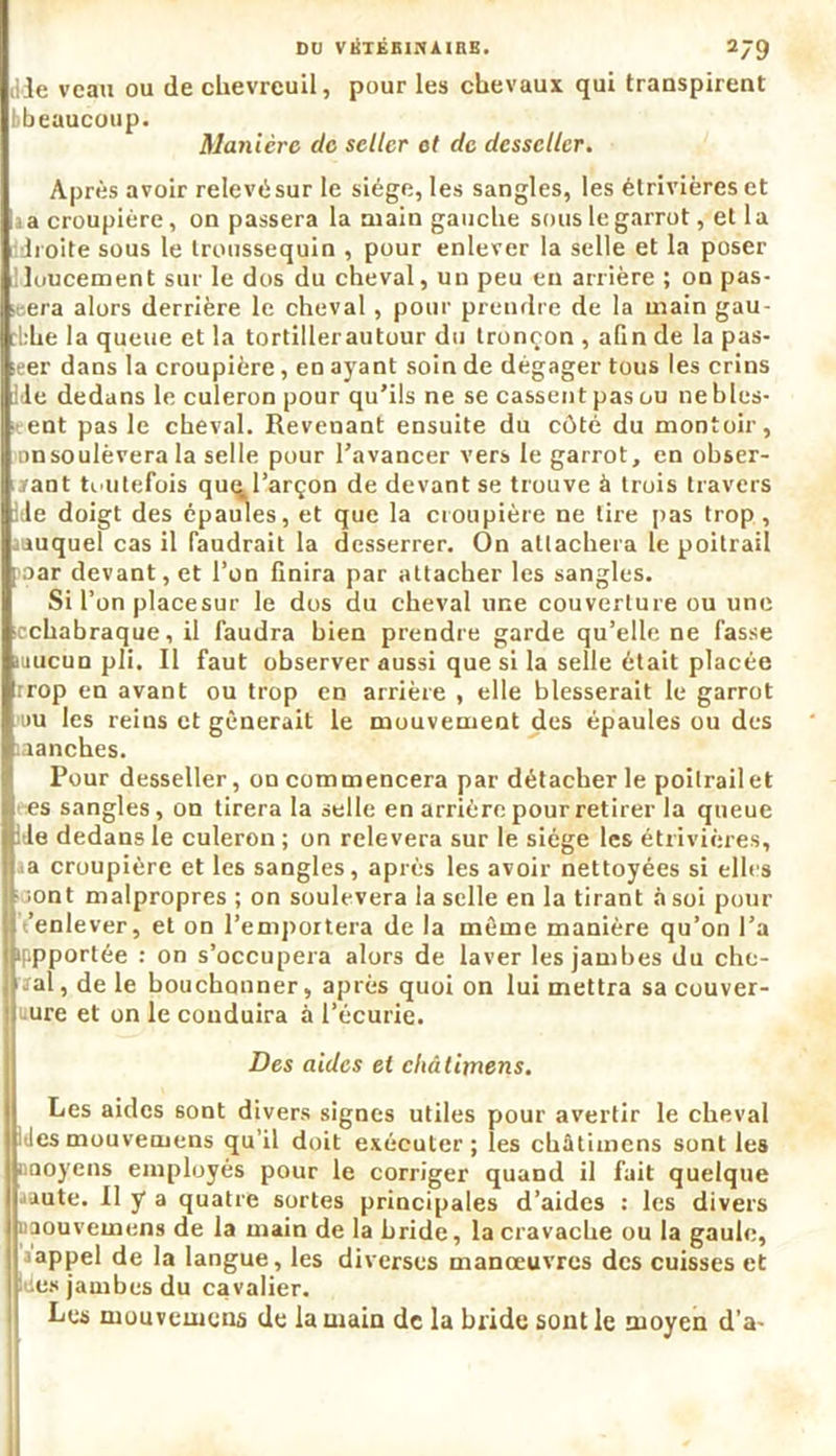 tHe veau ou de chevreuil, pour les chevaux qui transpirent bbeaucoup. Manière de seller et de desseller. Après avoir relevésur le siège, les sangles, les étrivièreset a croupière, on passera la main gauche sous le garrot, et la boite sous le Iroussequin , pour enlever la selle et la poser Iloucement sur le dos du cheval, un peu en arrière ; on pas- era alors derrière le cheval , pour prendre de la main gau- che la queue et la tortillerautour du tronçon , aGn de la pas- ser dans la croupière, en ayant soin de dégager tous les crins ile dedans le culeron pour qu’ils ne se cassent pas ou nebles- ent pas le cheval. Revenant ensuite du côté du montoir, Dnsoulèvera la selle pour l’avancer vers le garrot, en obser- vant toutefois qut^l’arçon de devant se trouve à trois travers iie doigt des épaules, et que la croupière ne tire pas trop, ^auquel cas il faudrait la desserrer. On attachera le poitrail aoar devant, et l’on Gnira par attacher les sangles. Si l’on placesur le dos du cheval une couverture ou une icchabraque, il faudra bien prendre garde qu’elle ne fasse mucun pli. Il faut observer aussi que si la selle était placée trop en avant ou trop en arrière , elle blesserait le garrot nu les reins et gênerait le mouvement des épaules ou des aanches. Pour desseller, on commencera par détacher le poilrailet es sangles, on tirera la selle en arrière pour retirer la queue :de dedans le culeron ; on relèvera sur le siège les étrivières, K»a croupière et les sangles, après les avoir nettoyées si elles vont malpropres ; on soulèvera la selle en la tirant à soi pour jlt’enlever, et on l’emportera de la même manière qu’on l’a jbppportée : on s’occupera alors de laver les jambes du che- Uïal, de le bouchonner, après quoi on lui mettra sa couver- jluure et on le conduira à l’écurie. Des aides et châlitnens. Les aides sont divers signes utiles pour avertir le cheval des mouveoiens qu’il doit exécuter; les châtimcns sont les aaoyens employés pour le corriger quand il fait quelque Jiute. Il y a quatre sortes principales d’aides : les divers nouvemens de la main de la bride, la cravache ou la gaule, rappel de la langue, les diverses manœuvres des cuisses et des jambes du cavalier. Les mouvemens de la main de la bride sont le moyen d’a-