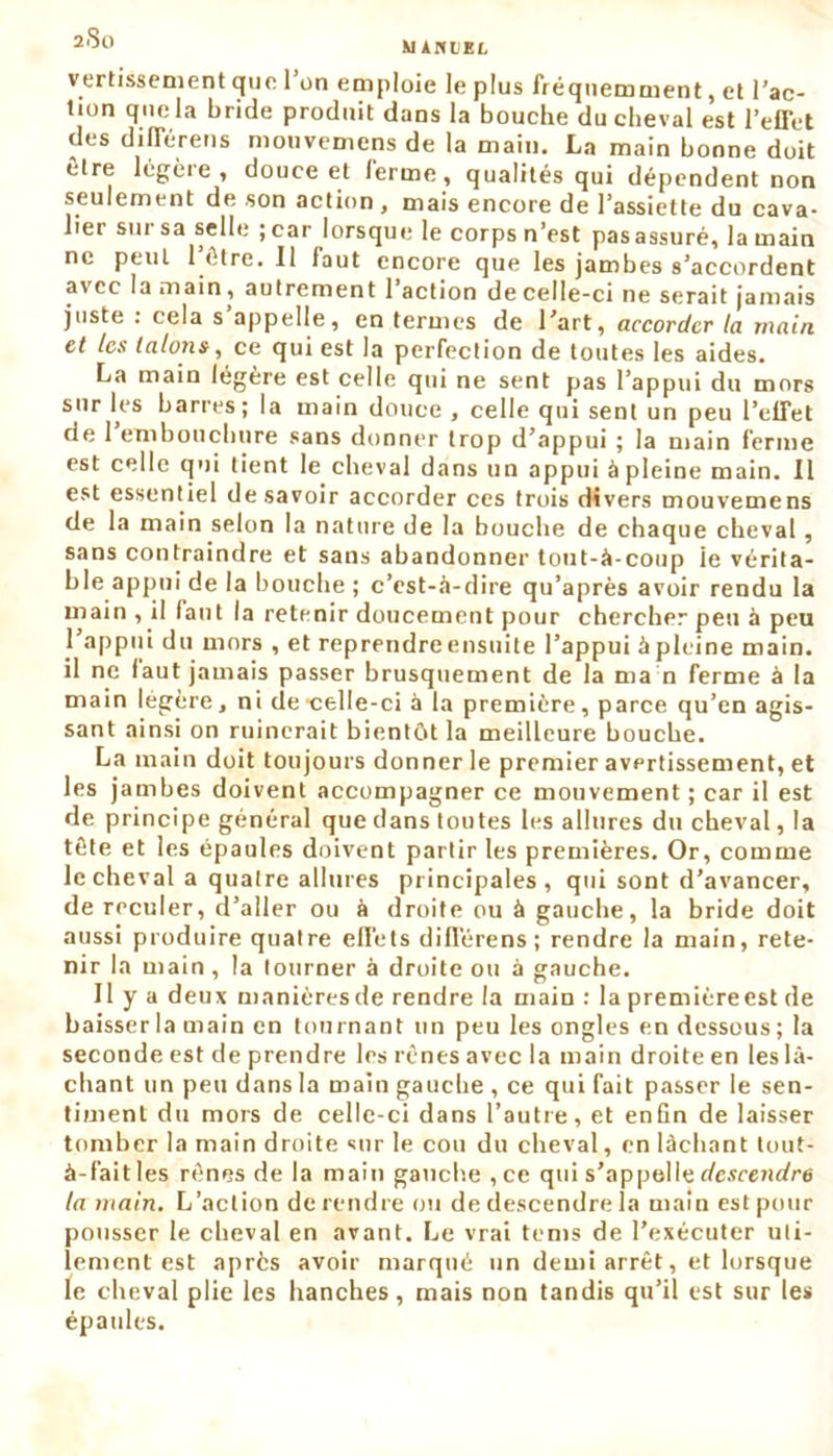 200 Minier. vertissement que 1 on emploie le plus fréquemment, et l’ac- tion que la bride produit dans la bouche du cheval est l’effet des différens mouvemens de la main. La main bonne doit être légère, douce et ferme, qualités qui dépendent non seulement de son action, mais encore de l’assiette du cava- lier sur sa sel h; ; car lorsque le corps n’est pas assuré, la main ne peut l’être. Il faut encore que les jambes s’accordent avec la main, autrement l’action decelle-ci ne serait jamais juste : cela s appelle, en termes de l’art, accorder la main et les talons, ce qui est la perfection de toutes les aides. La main légère est celle qui ne sent pas l’appui du mors sur les barres; la main douce , celle qui sent un peu l’effet de 1 embouchure sans donner trop d’appui ; la main ferme est celle qui tient le cheval dans un appui à pleine main. Il est essentiel desavoir accorder ces trois divers mouvemens de la main selon la nature de la bouche de chaque cheval, sans contraindre et sans abandonner tout-à-coup ie vérita- ble appui de la bouche ; c’est-à-dire qu’après avoir rendu la main , il lant la retenir doucement pour chercher peu à peu l’appui du mors , et reprendre ensuite l’appui à pleine main, il ne faut jamais passer brusquement de la ma n ferme à la main légère, ni de •celle-ci à la première, parce qu’en agis- sant ainsi on ruinerait bientôt la meilleure bouche. La main doit toujours donner le premier avertissement, et les jambes doivent accompagner ce mouvement ; car il est de principe général que dans toutes les allures du cheval, la tète et les épaules doivent partir les premières. Or, comme le cheval a quatre allures principales, qui sont d’avancer, de reculer, d’aller ou à droite ou à gauche, la bride doit aussi produire quatre effets différens; rendre la main, rete- nir la main , la tourner à droite ou à gauche. Il y a deux manièresde rendre la main : la premièreest de baisser la main en tournant un peu les ongles en dessous; la seconde est de prendre les rênes avec la main droite en les lâ- chant un peu dans la main gauche , ce qui fait passer le sen- timent du mors de celle-ci dans l’autre, et enfin de laisser tomber la main droite sur le cou du cheval, en lâchant tout- à-faitles rênes de la main gauche , ce qui s’appelle descendre la main. L’action de rendre ou de descendre la main est pour pousser le cheval en avant. Le vrai tems de l’exécuter uti- lement est après avoir marqué un demi arrêt, et lorsque le cheval plie les hanches, mais non tandis qu’il est sur les épaules.