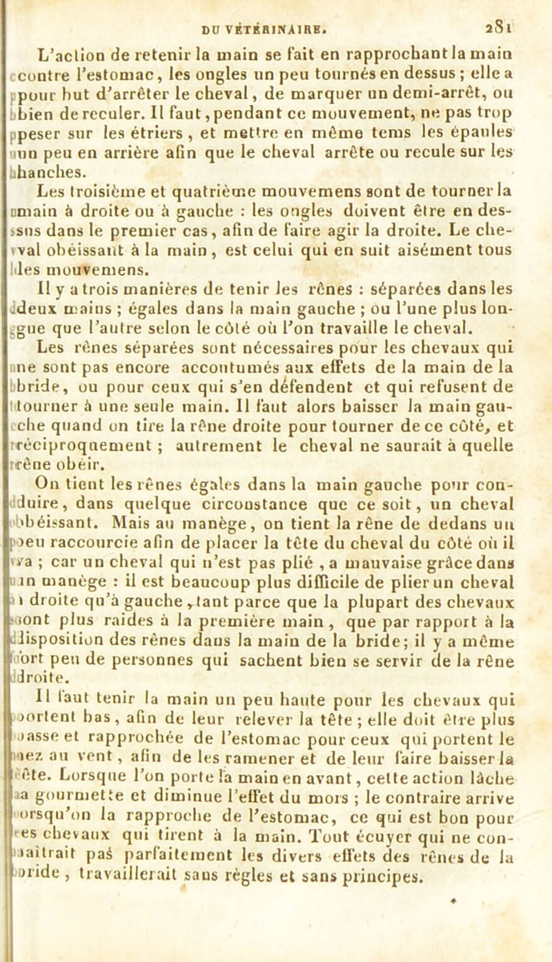 DO VKTRBINAIRB. 2tSl L’action de retenir la main se l'ait en rapprochant la main ccontre l’estomac, les ongles un peu tournés en dessus ; elle a ppour but d’arrêter le cheval, de marquer un demi-arrêt, ou bbien de reculer. Il faut, pendant ce mouvement, ne pas trop ipeser sur les étriers, et mettre en même tems les épaules iiun peu en arrière afin que le cheval arrête ou recule sur les bhanches. Les troisième et quatrième mouvemens sont de tourner la omain à droite ou à gauche : les ongles doivent être en des- ssns dans le premier cas, afin de faire agir la droite. Le che- t val obéissant à la main , est celui qui en suit aisément tous Ides mouvemens. Il y a trois manières de tenir les rênes : séparées dans les ddeux mains ; égales dans la main gauche ; ou l’une plus lon- ggue que l’autre selon le côté où l’on travaille le cheval. Les rênes séparées sont nécessaires pour les chevaux qui ne sont pas encore accoutumés aux effets de la main de la bbride, ou pour ceux qui s’en défendent et qui refusent de t tourner à une seule main. Il faut alors baisser la main gau- che quand on tire la rêne droite pour tourner de ce coté, et rréciproquement ; autrement le cheval ne saurait à quelle rrêne obéir. On tient les rênes égales dans la main gauche pour con- duire, dans quelque circonstance que ce soit, un cheval Obéissant. Mais au manège, on tient la rêne de dedans uu poeu raccourcie afin de placer la tête du cheval du côté oit il wa ; car un cheval qui n’est pas plié ,a mauvaise grâce dans in manège : il est beaucoup plus difficile de plier un cheval i droite qu’à gauche rtant parce que la plupart des chevaux ;.iont plus raides à la première main, que par rapport à la ^disposition des rênes dans la main de la bride; il y a même ' ort peu de personnes qui sachent bien se servir de la rêne droite. Il laut tenir la main uu peu haute pour les chevaux qui ourlent bas, afin de leur relever la tête ; elle doit être plus oasse et rapprochée de l’estomac pour ceux qui portent le iez au vent, afin de les ramener et de leur faire baisser la ■ ête. Lorsque l’on porte la main en avant, cette action lâché ja gourmette et diminue l’elfet du mois ; le contraire arrive >ursqu’nn la rapproche de l’estomac, ce qui est bon pour res chevaux qui tirent à la main. Tout écuyer qui ne con- lailrait pai parfaitement les divers effets des rênes de la aride , travaillerait saus règles et sans principes.