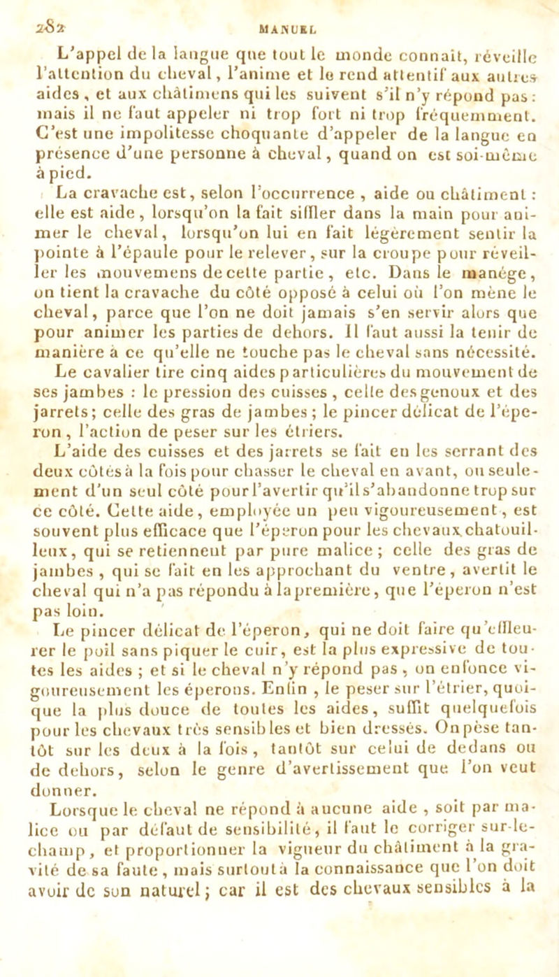 2-82 L'appel de la langue que tout le monde connaît, réveille l’attention du cheval, l’anime et le rend attentif aux autres aides , et aux cliàtimens qui les suivent s’il n’y répond pas: mais il ne faut appeler ni trop fort ni trop fréquemment. C’est une impolitesse choquante d’appeler de la langue en présence d’une personne à cheval, quand on est soi même à pied. La cravache est, selon l’occurrence , aide ou châtiment : elle est aide, lorsqu’on la fait siffler dans la main pour ani- mer le cheval, lorsqu’on lui en fait légèrement sentir la pointe à l’épaule pour le relever, sur la croupe pour réveil- ler les mouvemens de cette partie , etc. Dans le manège, on tient la cravache du côté opposé à celui où l’on mène le cheval, parce que l’on ne doit jamais s’en servir alors que pour animer les parties de dehors. Il faut aussi la tenir de manière à ce qu’elle ne touche pas le cheval sans nécessité. Le cavalier tire cinq aides p articulières du mouvement de ses jambes : le pression des cuisses , celle des genoux et des jarrets ; celle des gras de jambes ; le pincer délicat de l’épe- ron , l’action de peser sur les étriers. L’aide des cuisses et des jarrets se fait eu les serrant des deux côtés à la fois pour chasser le cheval en avant, ou seule- ment d’un seul côté pourl’avertir qu’ils’ahandonne trop sur ce côté. Cette aide, employée un peu vigoureusement, est souvent plus efficace que l’éperon pour les chevatix.chatouil- leux, qui se retiennent par pure malice; celle des gras de jambes , qui se fait en les approchant du ventre, avertit le cheval qui n’a pas répondu àiapremière, que l’éperon 11’est pas loin. Le pincer délicat de l’éperon, qui ne doit faire qu’effleu- rer le poil sans piquer le cuir, est la plus expressive de tou- tes les aides ; et si le cheval n’y répond pas , on enfonce vi- goureusement les éperons. Enlin , le peser sur l’étrier, quoi- que la plus douce de toutes les aides, suffit quelquefois pour les chevaux très sensibles et bien dressés. Onpèse tan- tôt sur les deux à la fois, tantôt sur celui de dedans ou de dehors, selon le genre d’avertissement que l’on veut donner. Lorsque le cheval ne répond à aucune aide , soit par ma- lice ou par défaut de sensibilité, il faut le corriger sur-le- champ, et proportionner la vigueur du châtiment à la gra- vité de sa faute, mais surtout â la connaissance que 1 on doit avoir de son naturel ; car il est des chevaux sensibles à la